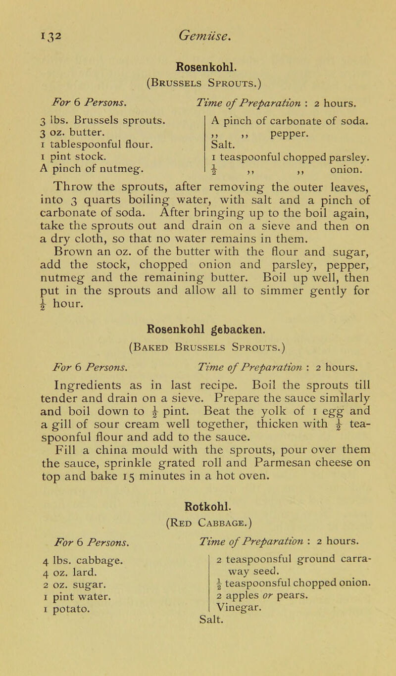 Rosenkohl. (Brussels Sprouts.) For 6 Persons. Time of Preparation : 2 hours. 3 lbs. Brussels sprouts. 3 oz. butter. I tablespoonful flour. I pint stock. A pinch of nutmegf. I teaspoonful chopped parsley, i ,, ,, onion. A pinch of carbonate of soda. ,, ,, pepper. Salt. Throw the sprouts, after removing the outer leaves, into 3 quarts boiling water, with salt and a pinch of carbonate of soda. After bringing up to the boil again, take the sprouts out and drain on a sieve and then on a dry cloth, so that no water remains in them. Brown an oz. of the butter with the flour and sugar, add the stock, chopped onion and parsley, pepper, nutmeg and the remaining butter. Boil up well, then put in the sprouts and allow all to simmer gently for ^ hour. Ingredients as in last recipe. Boil the sprouts till tender and drain on a sieve. Prepare the sauce similarly and boil down to ^ pint. Beat the yolk of i egg and a gill of sour cream well together, thicken with ^ tea- spoonful flour and add to the sauce. Fill a china mould with the sprouts, pour over them the sauce, sprinkle grated roll and Parmesan cheese on top and bake 15 minutes in a hot oven. For 6 Persons. Rosenkohl gebacken. (Baked Brussels Sprouts.) Time of Preparation : 2 hours. Rotkohl. (Red Cabbage.) For 6 Persons. Time of Preparation : 2 hours. 4 lbs. cabbage. 4 oz. lard. 2 oz. sugar. I pint water. I potato. 2 teaspoonsful ground carra- way seed. 1 teaspoonsful chopped onion. 2 apples or pears. Vinegar.