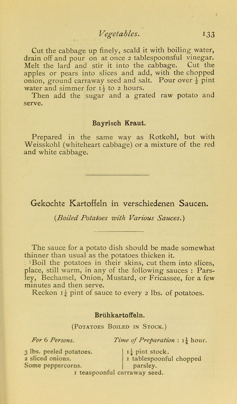 Cut the cabbage up finely, scald it with boiling Avater, drain off and pour on at once 2 tablespoonsful vinegar. Melt the lard and stir it into the cabbage. Cut the apples or pears into slices and add, with the chopped onion, ground carraway seed and salt. Pour over ^ pint water and simmer for to 2 hours. Then add the sugar and a grated raw potato and serve. Prepared in the same way as Rotkohl, but with Weisskohl (whiteheart cabbage) or a mixture of the red and white cabbage. Gekochte Kartoffeln in verschiedenen Saucen. The sauce for a potato dish should be made somewhat thinner than usual as the potatoes thicken it. 'Boil the potatoes in their skins, cut them into slices, place, still warm, in any of the following sauces : Pars- ley, Bechamel, Onion, Mustard, or Fricassee, for a few minutes and then serve. Reckon pint of sauce to every 2 lbs. of potatoes. Bayrisch Kraut. {Boiled Potatoes with Various Sauces.') BruhkartofPeln. (Potatoes Boiled in Stock.) For 6 Persons. Time of Preparation : i^ hour. 3 lbs. peeled potatoes. 2 sliced onions. Some peppercorns. i^ pint stock. I tablespoonful chopped parsley. I teaspoonful carraway seed.
