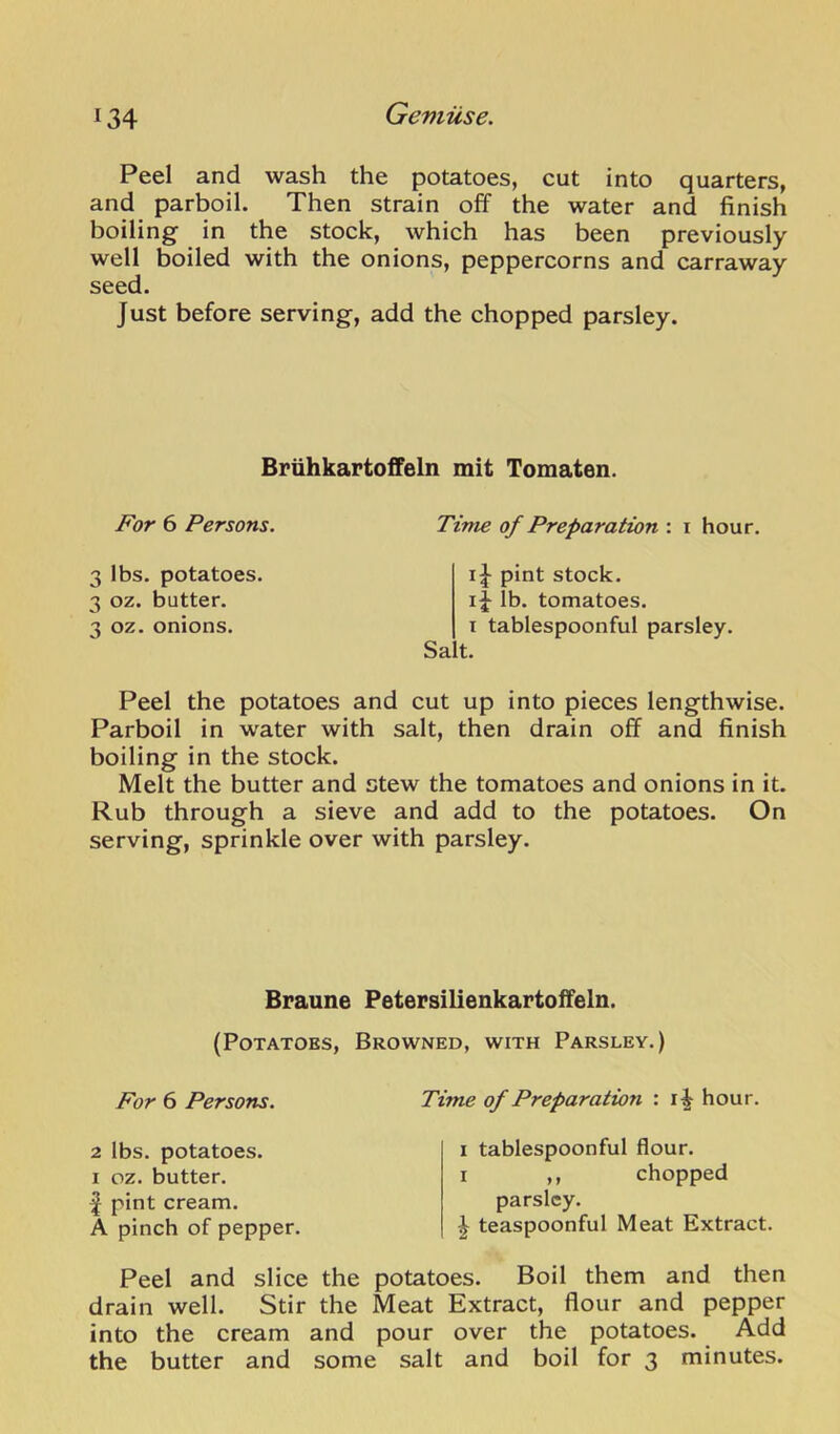 Peel and wash the potatoes, cut into quarters, and parboil. Then strain off the water and finish boiling in the stock, which has been previously well boiled with the onions, peppercorns and carraway seed. Just before serving, add the chopped parsley. BriihkaFtoffeln mit Tomaten. For 6 Persons. Time of Preparation : i hour. 3 lbs. potatoes. 3 oz. butter. 3 oz. onions. Sa ij pint stock. lb. tomatoes. I tablespoonful parsley, t. Peel the potatoes and cut up into pieces lengthwise. Parboil in water with salt, then drain off and finish boiling in the stock. Melt the butter and stew the tomatoes and onions in it. Rub through a sieve and add to the potatoes. On serving, sprinkle over with parsley. Braune PeteFsilienkartoffeln. (Potatoes, Browned, with Parsley.) For 6 Persons. Time of Preparation : hour. 2 lbs. potatoes. I oz. butter. J pint cream. A pinch of pepper. I tablespoonful flour. I ,, chopped parsley. ^ teaspoonful Meat Extract. Peel and slice the potatoes. Boil them and then drain well. Stir the Meat Extract, flour and pepper into the cream and pour over the potatoes. Add the butter and some salt and boil for 3 minutes.