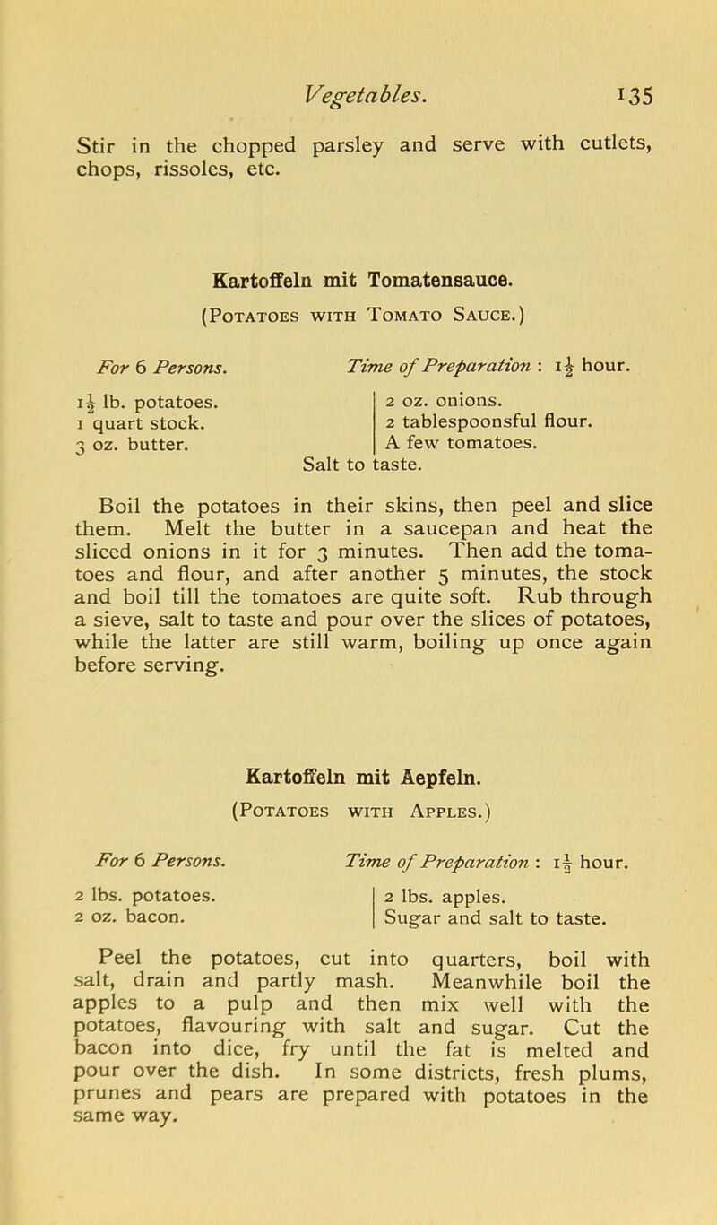 Stir in the chopped parsley and serve with cutlets, chops, rissoles, etc. Kartoifeln mit Tomatensauce. (Potatoes with Tomato Sauce.) For 6 Persons. Time of Preparation : hour. lb. potatoes. I quart stock. 3 oz. butter. 2 oz. onions. 2 tablespoonsful flour. A few tomatoes. Salt to taste. Boil the potatoes in their skins, then peel and slice them. Melt the butter in a saucepan and heat the sliced onions in it for 3 minutes. Then add the toma- toes and flour, and after another 5 minutes, the stock and boil till the tomatoes are quite soft. Rub through a sieve, salt to taste and pour over the slices of potatoes, while the latter are still warm, boiling up once again before serving. Kartoffeln mit Aepfeln. (Potatoes with Apples.) For 6 Persons. Time of Preparation : i| hour. 2 lbs. potatoes. 2 lbs. apples. 2 oz. bacon. Sugar and salt to taste. Peel the potatoes, cut into quarters, boil with salt, drain and partly mash. Meanwhile boil the apples to a pulp and then mix well with the potatoes, flavouring with salt and sugar. Cut the bacon into dice, fry until the fat is melted and pour over the dish. In some districts, fresh plums, prunes and pears are prepared with potatoes in the same way.