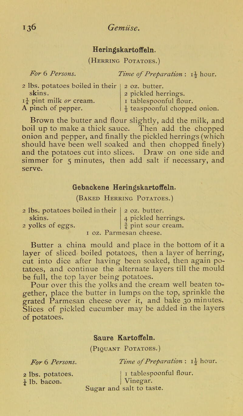 Heringskartoffeln. (Herring Potatoes.) For 6 Persons. 2 lbs. potatoes boiled in their skins. IJ pint milk or cream. A pinch of pepper. Time of Preparation : hour. 2 oz. butter. 2 pickled herrings. I tablespoonful flour. ^ teaspoonful chopped onion. Brown the butter and flour slightly, add the milk, and boil up to make a thick sauce. Then add the chopped onion and pepper, and finally the pickled herrings (which should have been well soaked and then chopped finely) and the potatoes cut into slices. Draw on one side and simmer for 5 minutes, then add salt if necessary, and serve. Gebackene Heringskartoffeln. (Baked Herring Potatoes.) 2 lbs. potatoes boiled in their skins. 2 yolks of eggs. 2 oz. butter. 4 pickled herrings, pint sour cream. I oz. Parmesan cheese. Butter a china mould and place in the bottom of it a layer of sliced boiled potatoes, then a layer of herring, cut into dice after having been soaked, then again po- tatoes, and continue the alternate layers till the mould be full, the top layer being potatoes. Pour over this the yolks and the cream well beaten to- gether, place the butter in lumps on the top, sprinkle the grated Parmesan cheese over it, and bake 30 minutes. Slices of pickled cucumber may be added in the layers of potatoes. Saure Kartoffeln. (Piquant Potatoes.) For 6 Persons. Time of Preparation : i^ hour. 2 lbs. potatoes. J lb. bacon. i tablespoonful flour. Vinegar. Sugar and salt to taste.