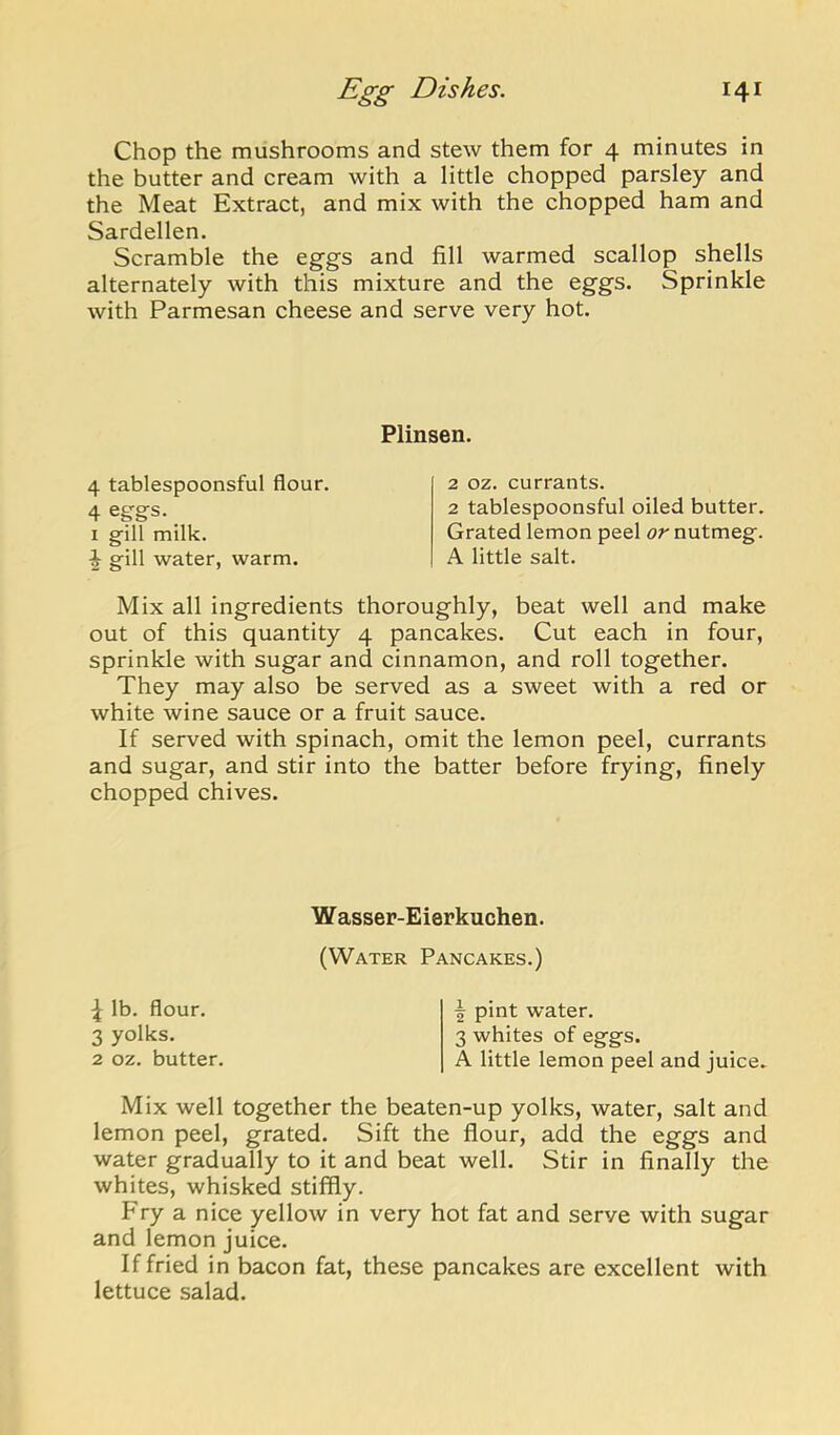 Chop the mushrooms and stew them for 4 minutes in the butter and cream with a little chopped parsley and the Meat Extract, and mix with the chopped ham and Sardellen. Scramble the eggs and fill warmed scallop shells alternately with this mixture and the eggs. Sprinkle with Parmesan cheese and serve very hot. Plinsen. 4 tablespoonsful flour. 4 eggs. _ I gill milk. ^ gill water, warm. Mix all ingredients thoroughly, beat well and make out of this quantity 4 pancakes. Cut each in four, sprinkle with sugar and cinnamon, and roll together. They may also be served as a sweet with a red or white wine sauce or a fruit sauce. If served with spinach, omit the lemon peel, currants and sugar, and stir into the batter before frying, finely chopped chives. 2 oz. currants. 2 tablespoonsful oiled butter. Grated lemon peel or nutmeg. A little salt. Wasser-Eierkuchen. (Water Pancakes.) ^ lb. flour. 3 yolks. 2 oz. butter. ^ pint water. 3 whites of eggs. A little lemon peel and juice. Mix well together the beaten-up yolks, water, salt and lemon peel, grated. Sift the flour, add the eggs and water gradually to it and beat well. Stir in finally the whites, whisked stiffly. Fry a nice yellow in very hot fat and serve with sugar and lemon juice. If fried in bacon fat, these pancakes are excellent with lettuce salad.