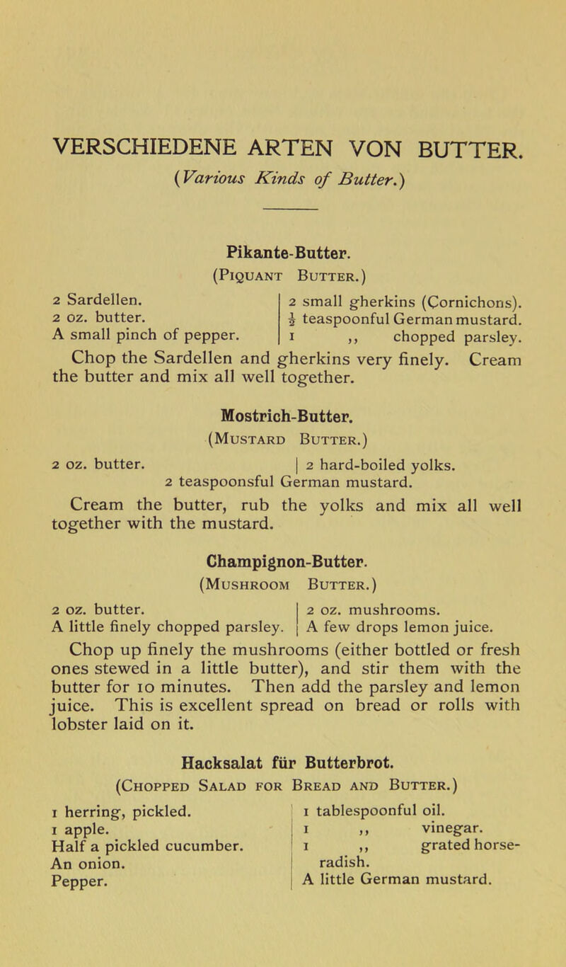 VERSCHIEDENE ARTEN VON BUTTER. {Various Kinds of Butter.) Pikante-Butter. (Piquant Butter.) 2 Sardellen. 2 oz. butter. A small pinch of pepper. 2 small gherkins (Cornichons). i teaspoonful German mustard. I ,, chopped parsley. Chop the Sardellen and gherkins very finely. Cream the butter and mix all well together. Mostrich-Butter. (Mustard Butter.) 2 oz. butter. | 2 hard-boiled yolks. 2 teaspoonsful German mustard. Cream the butter, rub the yolks and mix all well together with the mustard. Champignon-Butter. (Mushroom Butter.) 2 oz. butter. I 2 oz. mushrooms. A little finely chopped parsley. | A few drops lemon juice. Chop up finely the mushrooms (either bottled or fresh ones stewed in a little butter), and stir them with the butter for 10 minutes. Then add the parsley and lemon juice. This is excellent spread on bread or rolls with lobster laid on it. Hacksalat fur Butterbrot. (Chopped Salad for Bread and Butter.) I herring, pickled. I apple. Half a pickled cucumber. An onion. Pepper. I tablespoonful oil. I ,, vinegar. I ,, grated horse' radish. A little German mustard.