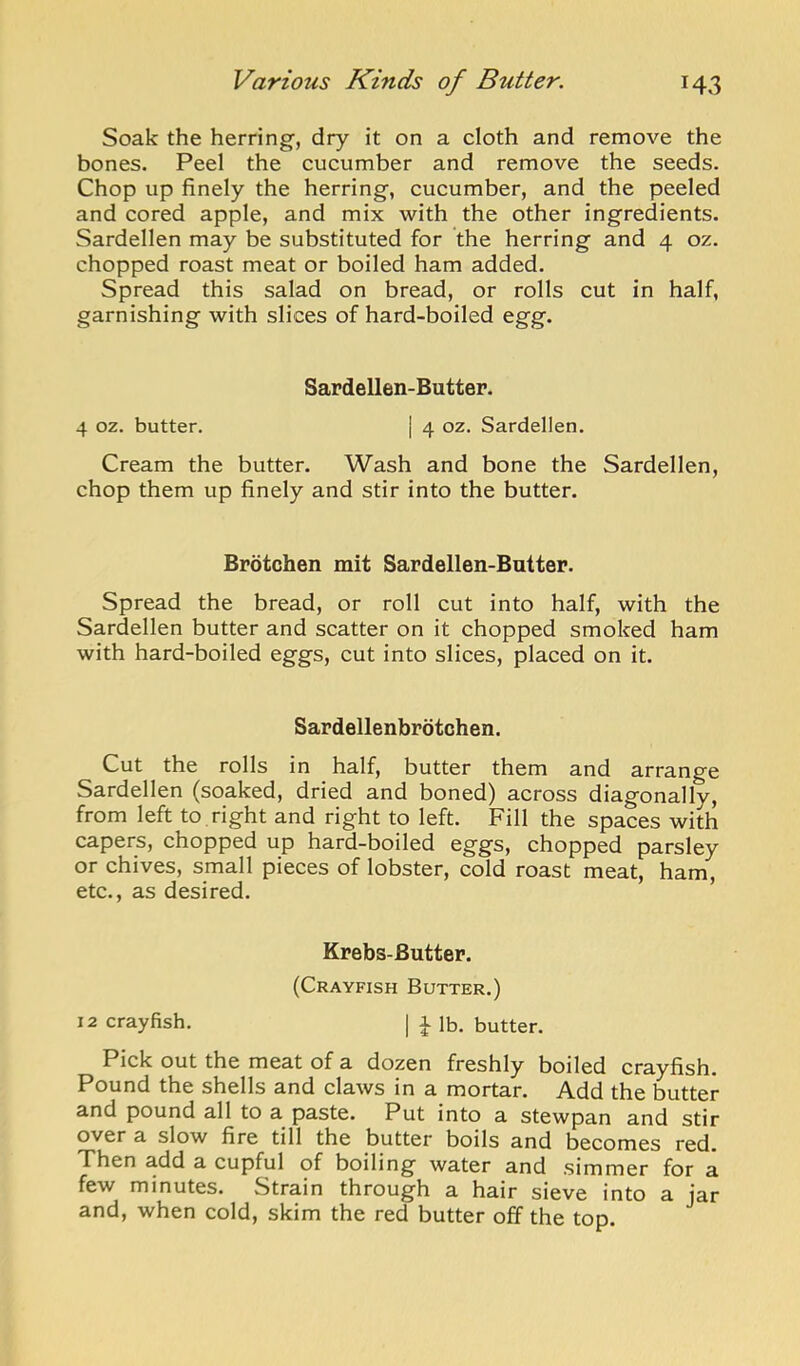 Soak the herring, dry it on a cloth and remove the bones. Peel the cucumber and remove the seeds. Chop up finely the herring, cucumber, and the peeled and cored apple, and mix with the other ingredients. Sardellen may be substituted for the herring and 4 oz. chopped roast meat or boiled ham added. Spread this salad on bread, or rolls cut in half, garnishing with slices of hard-boiled egg. Sardellen-Butter. 4 oz. butter. | 4 oz. Sardellen. Cream the butter. Wash and bone the Sardellen, chop them up finely and stir into the butter. Brotchen mit Sardellen-Butter. Spread the bread, or roll cut into half, with the Sardellen butter and scatter on it chopped smoked ham with hard-boiled eggs, cut into slices, placed on it. Sardellenbrotchen. Cut the rolls in half, butter them and arrange Sardellen (soaked, dried and boned) across diagonally, from left to right and right to left. Fill the spaces with capers, chopped up hard-boiled eggs, chopped parsley or chives, small pieces of lobster, cold roast meat, ham, etc., as desired. Krebs-Butter. (Crayfish Butter.) 12 crayfish. | i lb. butter. Pick out the meat of a dozen freshly boiled crayfish. Pound the shells and claws in a mortar. Add the butter and pound all to a paste. Put into a stewpan and stir over a slow fire till the butter boils and becomes red. Then add a cupful of boiling water and simmer for a few minutes. Strain through a hair sieve into a jar and, when cold, skim the red butter off the top.