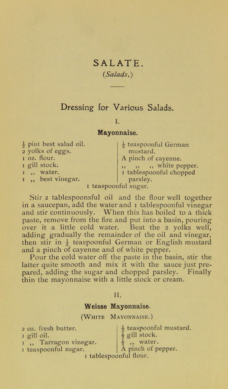 SALATE. {Salads.) Dressing for Various Salads. I. Mayonnaise. ^ pint best salad oil. 2 yolks of eggs. ^ teaspoonful German mustard. A pinch of cayenne. ,, ,, ,, white pepper. I tablespoonful chopped I oz. flour. I gill stock. I ,, water. I ,, best vinegar. parsley. I teaspoonful sugar. Stir 2 tablespoonsful oil and the flour well together in a saucepan, add the water and i tablespoonful vinegar and stir continuously. When this has boiled to a thick paste, remove from the fire and put into a basin, pouring over it a little cold water. Beat the 2 yolks well, adding gradually the remainder of the oil and vinegar, then stir in ^ teaspoonful German or English mustard and a pinch of cayenne and of white pepper. Pour the cold water off the paste in the basin, stir the latter quite smooth and mix it with the sauce just pre- pared, adding the sugar and chopped parsley. Finally thin the mayonnaise with a little stock or cream. II. Weisse Mayonnaise. (White Mayonnaise.) 2 oz. fresh butter. I gill oil. I ,, Tarragon vinegar. I teaspoonful sugar. ^ teaspoonful mustard. I gill stock. ^ ,, water. A pinch of pepper. I tablespoonfui flour.