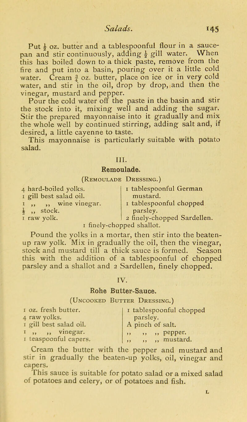 Put ^ oz. butter and a tablespoonful flour in a sauce- pan and stir continuously, adding ^ gill water. When this has boiled down to a thick paste, remove from the fire and put into a basin, pouring over it a little cold water. Cream f oz. butter, place on ice or in very cold water, and stir in the oil, drop by drop,iand then the vinegar, mustard and pepper. Pour the cold water off the paste in the basin and stir the stock into it, mixing well and adding the sugar. Stir the prepared mayonnaise into it gradually and mix the whole well by continued stirring, adding salt and, if desired, a little cayenne to taste. This mayonnaise is particularly suitable with potato salad. III. Remoulade. (Remoulade Dressing.) 4 hard-boiled yolks. I gill best salad oil. I ,, ,, wine vinegar. ^ ,, stock. I raw yolk. finely-chopped shallot. I tablespoonful German mustard. 1 tablespoonful chopped parsley. 2 finely-chopped Sardellen. Pound the yolks in a mortar, then stir into the beaten- up raw yolk. Mix in gradually the oil, then the vinegar, stock and mustard till a thick sauce is formed. Season this with the addition of a tablespoonful of chopped parsley and a shallot and 2 Sardellen, finely chopped. IV. Rohe Butter-Sauce. (Uncooked Butter Dressing.) I oz. fresh butter. 4 raw yolks. I gill best salad oil. I „ ,, vinegar. I teaspoonful capers. I tablespoonful chopped parsley. A pinch of salt. ,, ,, ,, pepper. ,, ,, ,, mustard. Cream the butter with the pepper and mustard and stir in gradually the beaten-up yolks, oil, vinegar and capers. This sauce is suitable for potato salad or a mixed salad of potatoes and celery, or of potatoes and fish. L