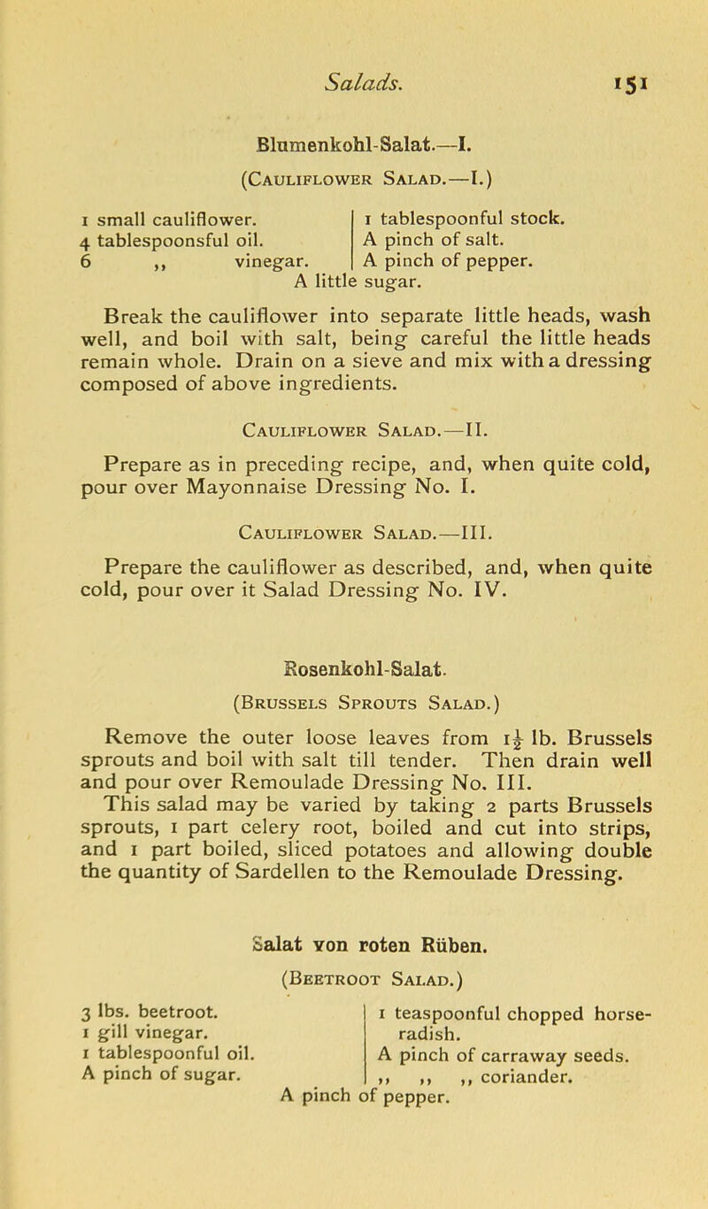 Blumenkohl-Salat.—I. (Cauliflower Salad.—I.) I small cauliflower. 4 tablespoonsful oil. 6 ,, vinegar. A little sugar. I tablespoonful stock. A pinch of salt. A pinch of pepper. Break the cauliflower into separate little heads, wash well, and boil with salt, being careful the little heads remain whole. Drain on a sieve and mix with a dressing composed of above ingredients. Cauliflower Salad.—II. Prepare as in preceding recipe, and, when quite cold, pour over Mayonnaise Dressing No. I. Cauliflower Salad.—III. Prepare the cauliflower as described, and, when quite cold, pour over it Salad Dressing No. IV. Eosenkohl-Salat. (Brussels Sprouts Salad.) Remove the outer loose leaves from i|^ lb. Brussels sprouts and boil with salt till tender. Then drain well and pour over Remoulade Dressing No. III. This salad may be varied by taking 2 parts Brussels sprouts, I part celery root, boiled and cut into strips, and i part boiled, sliced potatoes and allowing double the quantity of Sardellen to the Remoulade Dressing. Salat Yon roten Riiben. 3 lbs. beetroot. I gill vinegar. I tablespoonful oil. A pinch of sugar. (Beetroot Salad.) I teaspoonful chopped horse- radish. A pinch of carraway seeds. ,, ,, ,, coriander. A pinch of pepper.