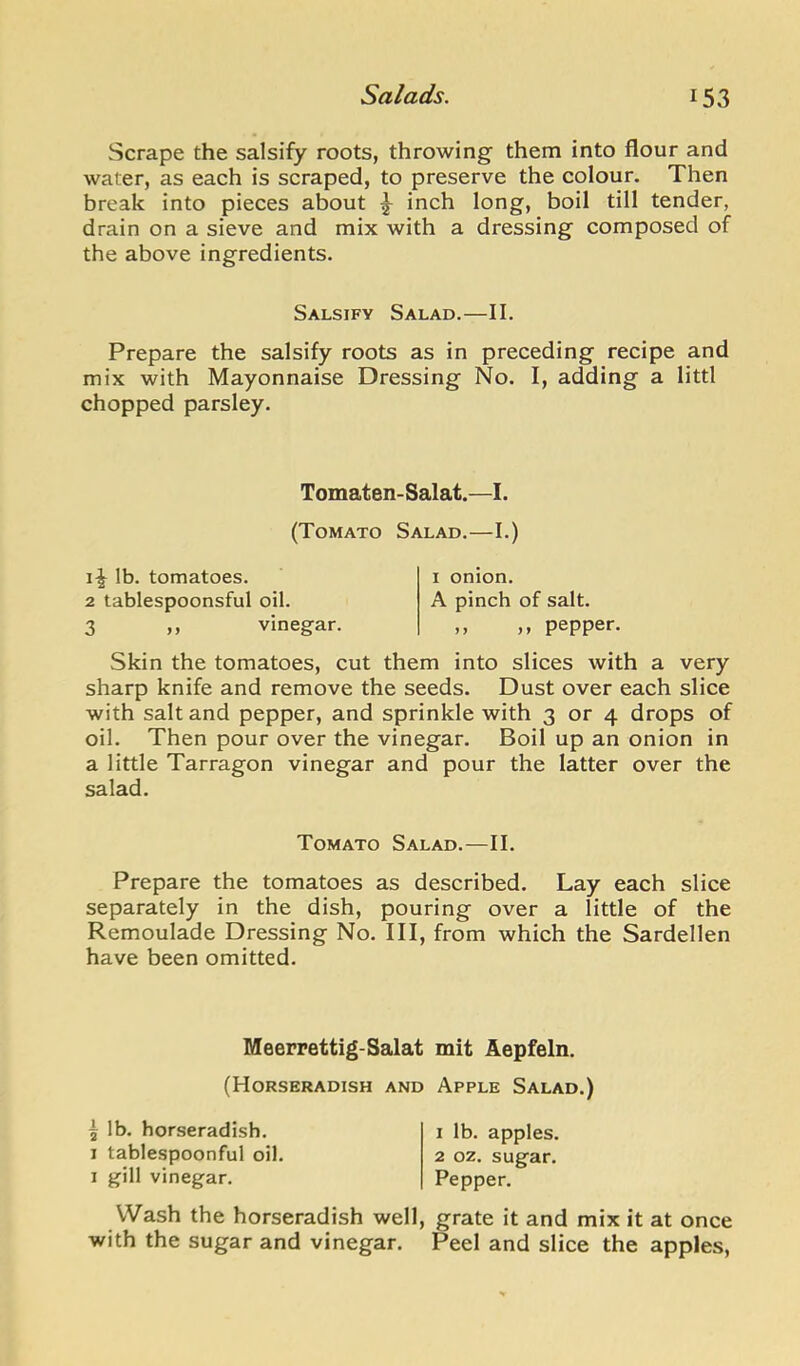 Scrape the salsify roots, throwing them into flour and water, as each is scraped, to preserve the colour. Then break into pieces about ^ inch long, boil till tender, drain on a sieve and mix with a dressing composed of the above ingredients. Salsify Salad.—II. Prepare the salsify roots as in preceding recipe and mix with Mayonnaise Dressing No. I, adding a littl chopped parsley. Tomaten-Salat.—I. (Tomato Salad.—I.) lb. tomatoes. 2 tablespoonsful oil. 3 >> vinegar. I onion. A pinch of salt. ,, ,, pepper. Skin the tomatoes, cut them into slices with a very sharp knife and remove the seeds. Dust over each slice with salt and pepper, and sprinkle with 3 or 4 drops of oil. Then pour over the vinegar. Boil up an onion in a little Tarragon vinegar and pour the latter over the salad. Tomato Salad.—II. Prepare the tomatoes as described. Lay each slice separately in the dish, pouring over a little of the Remoulade Dressing No. Ill, from which the Sardellen have been omitted. Meerrettig-Salat mit Aepfeln. (Horseradish and Apple Salad.) ^ lb. horseradish. 1 tablespoonful oil. 1 gill vinegar. Wash the horseradish well with the sugar and vinegar. 1 lb. apples. 2 oz. sugar. Pepper. , grate it and mix it at once Peel and slice the apples,