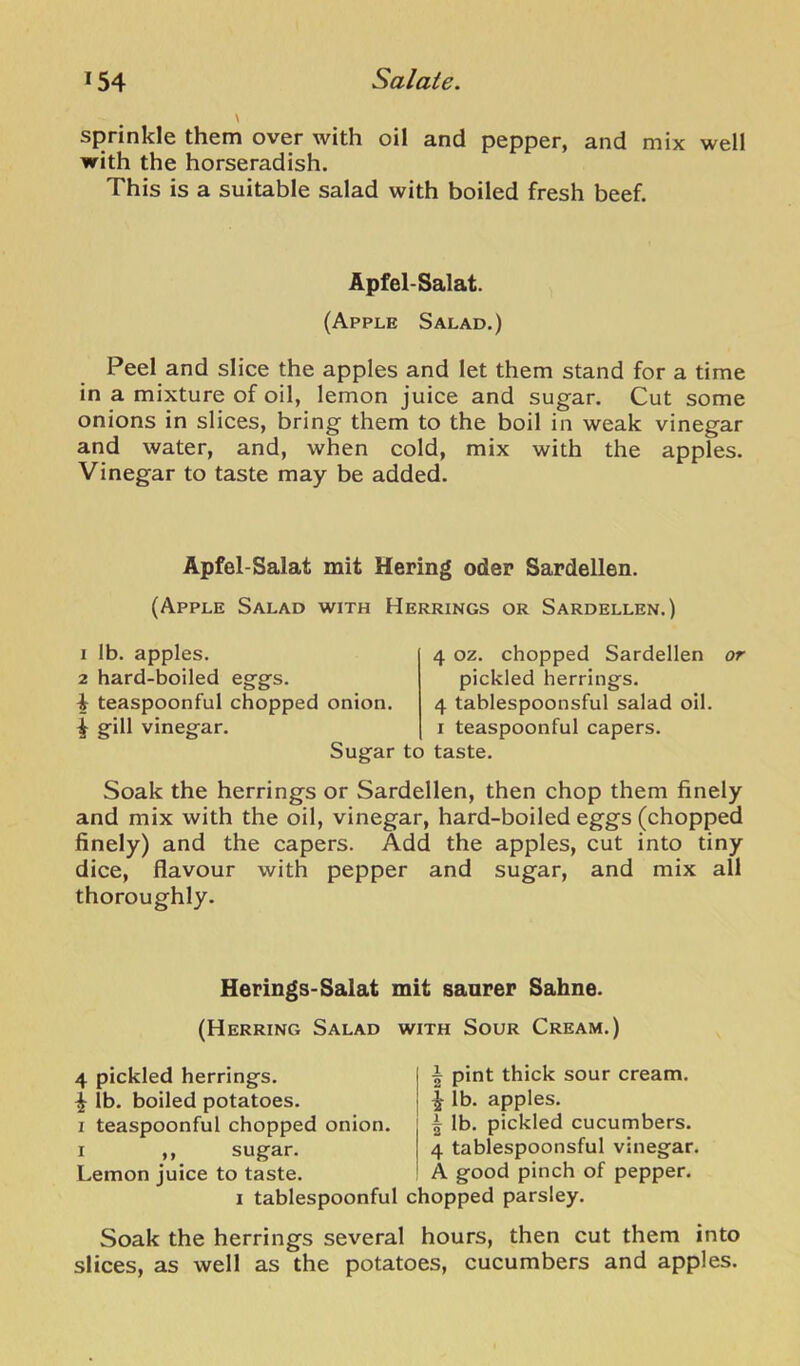 sprinkle them over with oil and pepper, and mix well with the horseradish. This is a suitable salad with boiled fresh beef. Apfel-Salat. (Apple Salad.) Peel and slice the apples and let them stand for a time in a mixture of oil, lemon juice and sugar. Cut some onions in slices, bring them to the boil in weak vinegar and water, and, when cold, mix with the apples. Vinegar to taste may be added. Apfel-Salat mit Hering oder Sardellen. (Apple Salad with Herrings or Sardellen.) 1 lb. apples. 2 hard-boiled eggs. i teaspoonful chopped onion. ^ g-ill vinegar. Sugar 4 oz. chopped Sardellen or pickled herrings. 4 tablespoonsful salad oil. I teaspoonful capers, to taste. Soak the herrings or Sardellen, then chop them finely and mix with the oil, vinegar, hard-boiled eggs (chopped finely) and the capers. Add the apples, cut into tiny dice, flavour with pepper and sugar, and mix all thoroughly. Herings-Salat mit saarer Sahne. (Herring Salad with Sour Cream.) 4 pickled herrings. ^ lb. boiled potatoes. I teaspoonful chopped onion. I „ sugar. Lemon juice to taste. i pint thick sour cream. ^ lb. apples. I lb. pickled cucumbers. 4 tablespoonsful vinegar. A good pinch of pepper. I tablespoonful chopped parsley. Soak the herrings several hours, then cut them into slices, as well as the potatoes, cucumbers and apples.