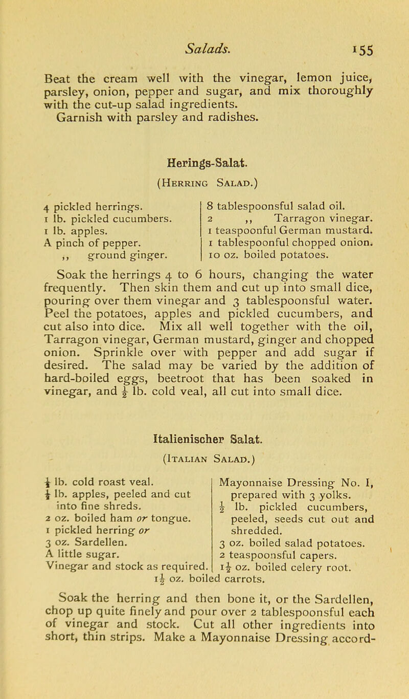 Beat the cream well with the vinegar, lemon juice, parsley, onion, pepper and sugar, and mix thoroughly with the cut-up salad ingredients. Garnish with parsley and radishes. Herings-Salat. (Herring Salad.) 4 pickled herring's. I lb. pickled cucumbers. I lb. apples. A pinch of pepper. ,, ground ginger. 8 tablespoonsful salad oil. 2 ,, Tarragon vinegar. I teaspoonful German mustard. I tablespoonful chopped onion. 10 oz. boiled potatoes. Soak the herrings 4 to 6 hours, changing the water frequently. Then skin them and cut up into small dice, pouring over them vinegar and 3 tablespoonsful water. Peel the potatoes, apples and pickled cucumbers, and cut also into dice. Mix all well together with the oil. Tarragon vinegar, German mustard, ginger and chopped onion. Sprinkle over with pepper and add sugar if desired. The salad may be varied by the addition of hard-boiled eggs, beetroot that has been soaked in vinegar, and ^ lb. cold veal, all cut into small dice. Italienischer Salat. (Italian Salad.) ^ lb. cold roast veal. ^ lb. apples, peeled and cut into fine shreds. 2 oz. boiled ham or tongue. I pickled herring or 3 oz. Sardellen. A little sugar. Vinegar and stock as required. i^ oz. boil Mayonnaise Dressing No. I, prepared with 3 yolks. ^ lb. pickled cucumbers, peeled, seeds cut out and shredded. 3 oz. boiled salad potatoes. 2 teaspoonsful capers, i^ oz. boiled celery root. 1 carrots. Soak the herring and then bone it, or the Sardellen, chop up quite finely and pour over 2 tablespoonsful each of vinegar and stock. Cut all other ingredients into short, thin strips. Make a Mayonnaise Dressing accord-