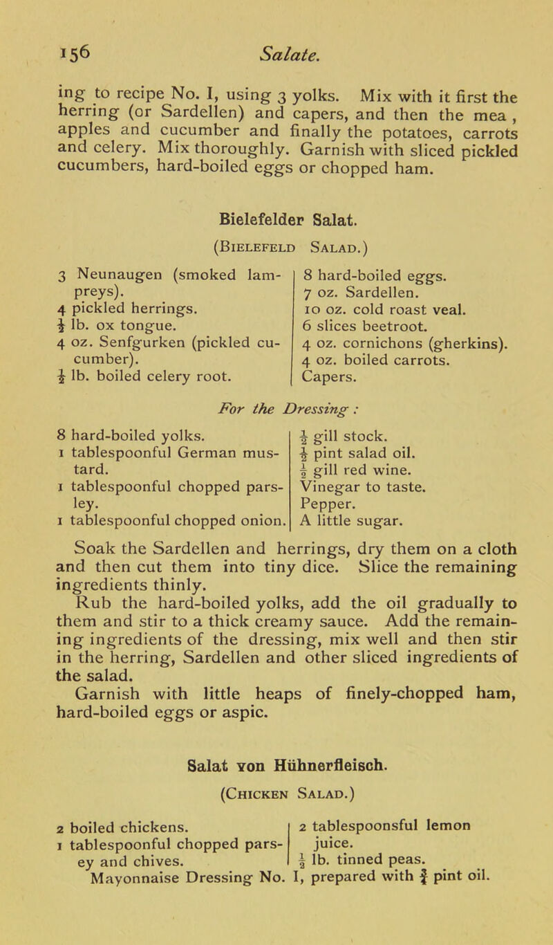 ing to recipe No. I, using 3 yolks. Mix with it first the herring (or Sardellen) and capers, and then the mea , apples and cucumber and finally the potatoes, carrots and celery. Mix thoroughly. Garnish with sliced pickled cucumbers, hard-boiled eggs or chopped ham. Bielefelder Salat. (Bielefeld Salad.) 3 Neunaugen (smoked lam- preys). 4 pickled herrings. ^ lb. ox tongue. 4 oz. Senfgurken (pickled cu- cumber). ^ lb. boiled celery root. 8 hard-boiled eggs. 7 oz. Sardellen. 10 oz. cold roast veal. 6 slices beetroot. 4 oz. cornichons (gherkins). 4 oz. boiled carrots. Capers. For the Dressing : 8 hard-boiled yolks. 1 tablespoonful German mus- tard. I tablespoonful chopped pars- ley. I tablespoonful chopped onion. ^ gill stock. ^ pint salad oil. I gill red wine. Vinegar to taste. Pepper. A little sugar. Soak the Sardellen and herrings, dry them on a cloth and then cut them into tiny dice. Slice the remaining ingredients thinly. Rub the hard-boiled yolks, add the oil gradually to them and stir to a thick creamy sauce. Add the remain- ing ingredients of the dressing, mix well and then stir in the herring, Sardellen and other sliced ingredients of the salad. Garnish with little heaps of finely-chopped ham, hard-boiled eggs or aspic. Salat Yon Hiihnerlleisch. (Chicken Salad.) 2 boiled chickens. 1 tablespoonful chopped pars- ey and chives. Mayonnaise Dressing No. 2 tablespoonsful lemon juice. ^ lb. tinned peas. I, prepared with f pint oil.