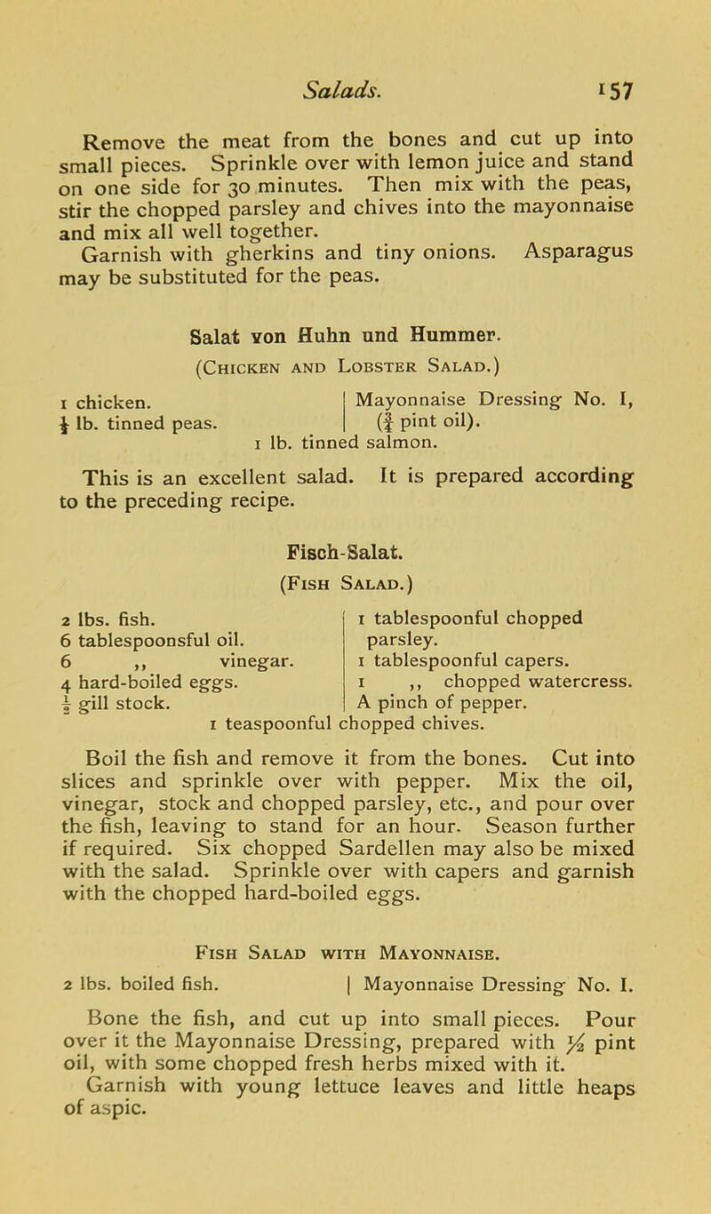 Remove the meat from the bones and cut up into small pieces. Sprinkle over with lemon juice and stand on one side for 30 minutes. Then mix with the peas, stir the chopped parsley and chives into the mayonnaise and mix all well together. Garnish with gherkins and tiny onions. Asparagus may be substituted for the peas. Salat Yon fluhn und Hummer. (Chicken and Lobster Salad.) I chicken. Mayonnaise Dressing No. I, lb. tinned peas. (f pint oil). I lb. tinned salmon. This is an excellent salad. It is prepared according to the preceding recipe. Fisch-Salat. (Fish Salad.) 2 lbs. Bsh. 6 tablespoonsful oil. 6 ,, vinegar. 4 hard-boiled eggs, i gill stock. I teaspoonful I tablespoonful chopped parsley. I tablespoonful capers. I ,, chopped watercress. A pinch of pepper, chopped chives. Boil the fish and remove it from the bones. Cut into slices and sprinkle over with pepper. Mix the oil, vinegar, stock and chopped parsley, etc., and pour over the fish, leaving to stand for an hour. Season further if required. Six chopped Sardellen may also be mixed with the salad. Sprinkle over with capers and garnish with the chopped hard-boiled eggs. Fish Salad with Mayonnaise. 2 lbs. boiled fish. | Mayonnaise Dressing No. I. Bone the fish, and cut up into small pieces. Pour over it the Mayonnaise Dressing, prepared with pint oil, with some chopped fresh herbs mixed with it. Garnish with young lettuce leaves and little heaps of aspic.