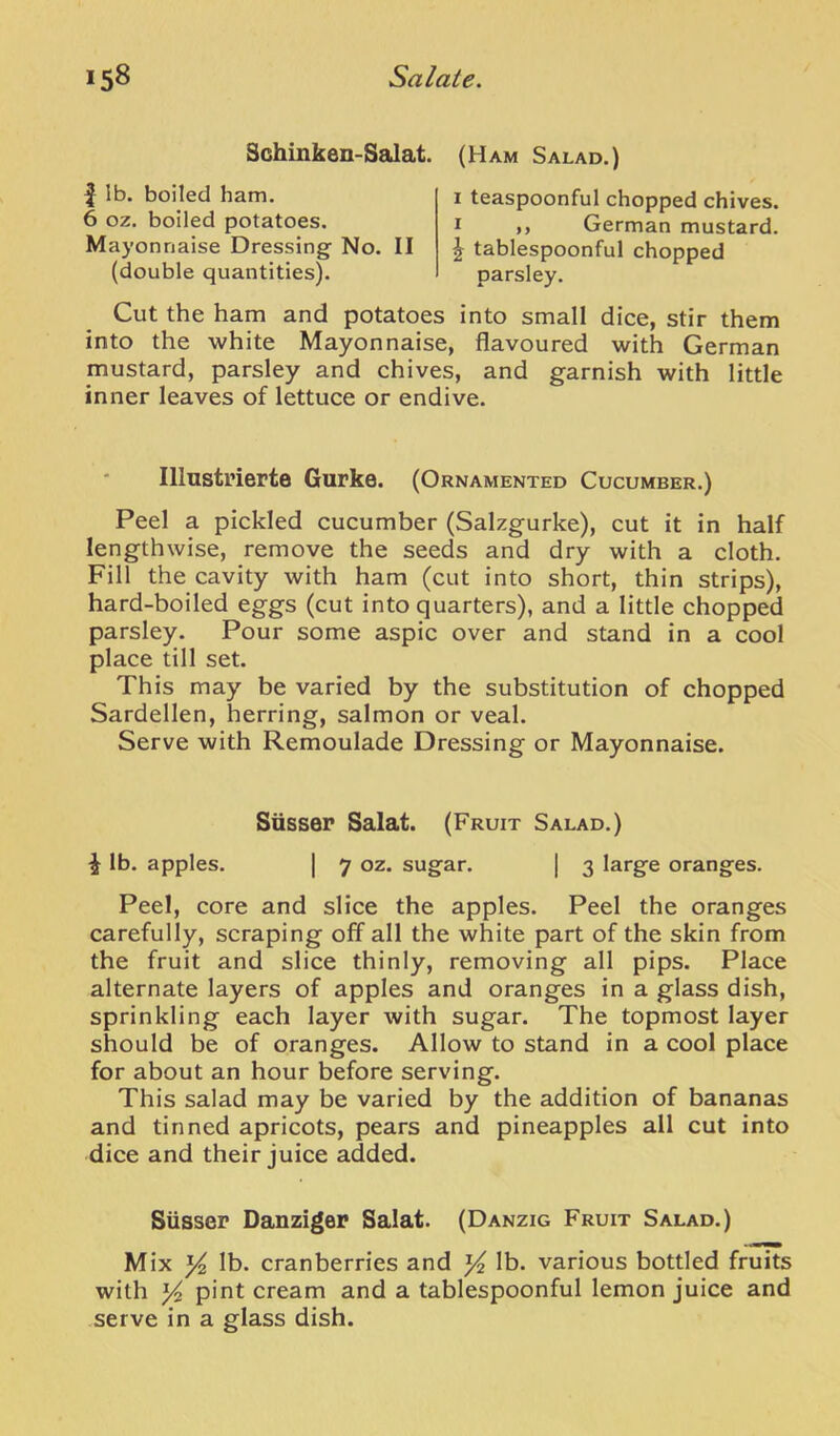 Schinken-Salat. f lb. boiled ham. 6 oz. boiled potatoes. Mayonnaise Dressing No. II (double quantities). (Ham Salad.) I teaspoonful chopped chives. ,, German mustard, tablespoonful chopped parsley. Cut the ham and potatoes into small dice, stir them into the white Mayonnaise, flavoured with German mustard, parsley and chives, and garnish with little inner leaves of lettuce or endive. Illustrierte Giirke. (Ornamented Cucumber.) Peel a pickled cucumber (Salzgurke), cut it in half lengthwise, remove the seeds and dry with a cloth. Fill the cavity with ham (cut into short, thin strips), hard-boiled eggs (cut into quarters), and a little chopped parsley. Pour some aspic over and stand in a cool place till set. This may be varied by the substitution of chopped Sardellen, herring, salmon or veal. Serve with Remoulade Dressing or Mayonnaise. Siisser Salat. (Fruit Salad.) ^ lb. apples. I 7 oz. sugar. | 3 large oranges. Peel, core and slice the apples. Peel the oranges carefully, scraping off all the white part of the skin from the fruit and slice thinly, removing all pips. Place alternate layers of apples and oranges in a glass dish, sprinkling each layer with sugar. The topmost layer should be of oranges. Allow to stand in a cool place for about an hour before serving. This salad may be varied by the addition of bananas and tinned apricots, pears and pineapples all cut into dice and their juice added. Siisser Danziger Salat. (Danzig Fruit Salad.) Mix Yi lb. cranberries and lb. various bottled fruits with Yi pint cream and a tablespoonful lemon juice and serve in a glass dish.