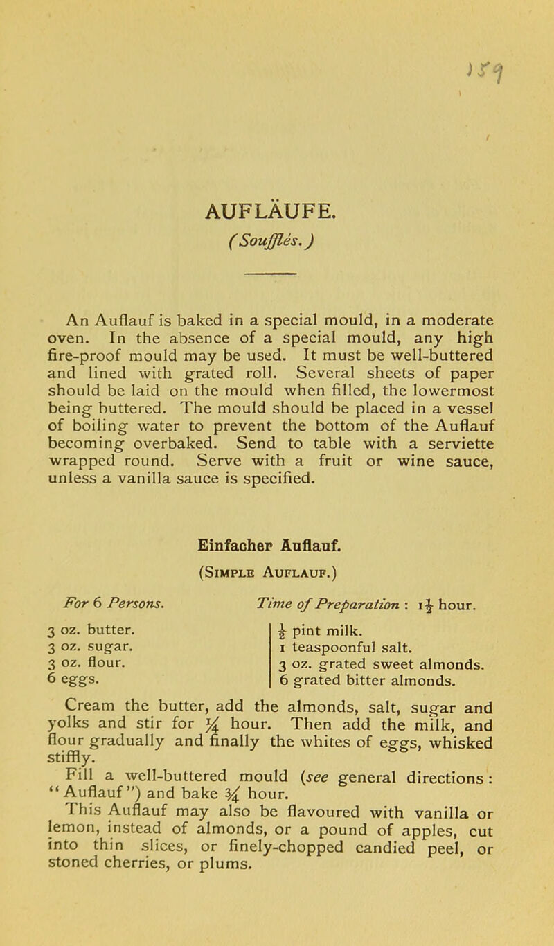 AUFLAUFE, ( Souffles.) An Auflauf is baked in a special mould, in a moderate oven. In the absence of a special mould, any high fire-proof mould may be used. It must be well-buttered and lined with grated roll. Several sheets of paper should be laid on the mould when filled, the lowermost being buttered. The mould should be placed in a vessel of boiling water to prevent the bottom of the Auflauf becoming overbaked. Send to table with a serviette wrapped round. Serve with a fruit or wine sauce, unless a vanilla sauce is specified. Einfaohep Auflauf. (Simple Auflauf.) For 6 Persons. Time of Preparation : hour. 3 oz. butter. 3 oz. sugar. 3 oz. flour. 6 eggs. ^ pint milk. I teaspoonful salt. 3 oz. grated sweet almonds. 6 grated bitter almonds. Cream the butter, add the almonds, salt, sugar and yolks and stir for hour. Then add the milk, and flour gradually and finally the whites of eggs, whisked stiffly. Fill a well-buttered mould {see general directions: “Auflauf”) and bake ^ hour. This Auflauf may also be flavoured with vanilla or lemon, instead of almonds, or a pound of apples, cut into thin slices, or finely-chopped candied peel, or stoned cherries, or plums.