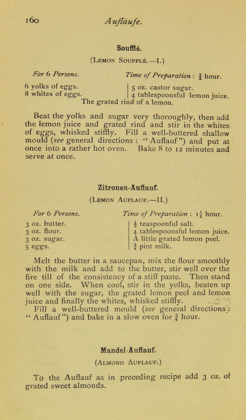 Souffle. (Lemon Souffl6,—I.) For 6 Persons. Time of Preparation : J hour. 6 yolks of eggs. 5 oz. castor sugar. 8 whites of eggs. 4 tablespoonsful lemon juice. The grated rind of a lemon. Beat the yolks and sugar very thoroughly, then add the lemon juice and grated rind and stir in the whites of eggs, whisked stiffly. Fill a well-buttered shallow mould (jee general directions: '‘Auflauf”) and put at once into a rather hot oven. Bake 8 to 12 minutes and serve at once. Zitronen-Auflauf. (Lemon Auflauf.—II.) For 6 Persons. 3 oz. butter. 3 oz. flour. 3 oz. sugar. 5 eggs. Time of Preparation : hour. ^ teaspoonful salt. 4 tablespoonsful lemon juice. A little grated lemon peel, f pint milk. Melt the butter in a saucepan, mix the flour smoothly with the milk and add to the butter, stir well over the fire till of the consistency of a stifl paste. Then stand on one side. When cool, stir in the yolks, beaten up well with the sugar, the grated lemon peel and lemon juice and finally the whites, whisked stiffly. r-.M Fill a well-buttered mould {see general directions^ “ Auflauf”) and bake in a slow oven for | hour. Mandel-Auflauf. (Almond Auflauf.) To the Auflauf as in preceding recipe add 3 oz. of grated sweet almonds.