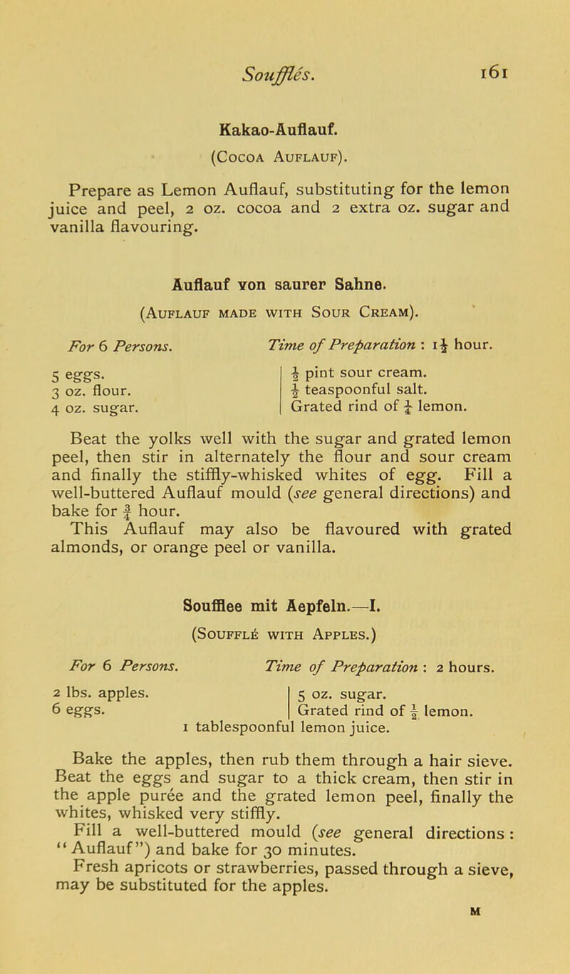 Kakao-Auflauf. (Cocoa Auflauf). Prepare as Lemon Auflauf, substituting for the lemon juice and peel, 2 oz. cocoa and 2 extra oz. sugar and vanilla flavouring. Auflauf YOU saurer Sahne. (Auflauf made with Sour Cream). For 6 Persons. Time of Preparation : i J hour. 5 eggs. 3 oz. flour. 4 oz. sugar. ^ pint sour cream. \ teaspoonful salt. Grated rind of ^ lemon. Beat the yolks well with the sugar and grated lemon peel, then stir in alternately the flour and sour cream and finally the stiffly-whisked whites of egg. Fill a well-buttered Auflauf mould {see general directions) and bake for | hour. This Auflauf may also be flavoured with grated almonds, or orange peel or vanilla. Soufflee mit Aepfeln.—I. (S0UFFL6 WITH Apples.) For 6 Persons. Time of Preparation : 2 hours. 2 lbs. apples. 5 oz. sugar. 6 eggs. Grated rind of | lemon. I tablespoonful lemon juice. Bake the apples, then rub them through a hair sieve. Beat the eggs and sugar to a thick cream, then stir in the apple puree and the grated lemon peel, finally the whites, whisked very stiffly. Fill a well-buttered mould {see general directions: “ Auflauf”) and bake for 30 minutes. Fresh apricots or strawberries, passed through a sieve, may be substituted for the apples. M