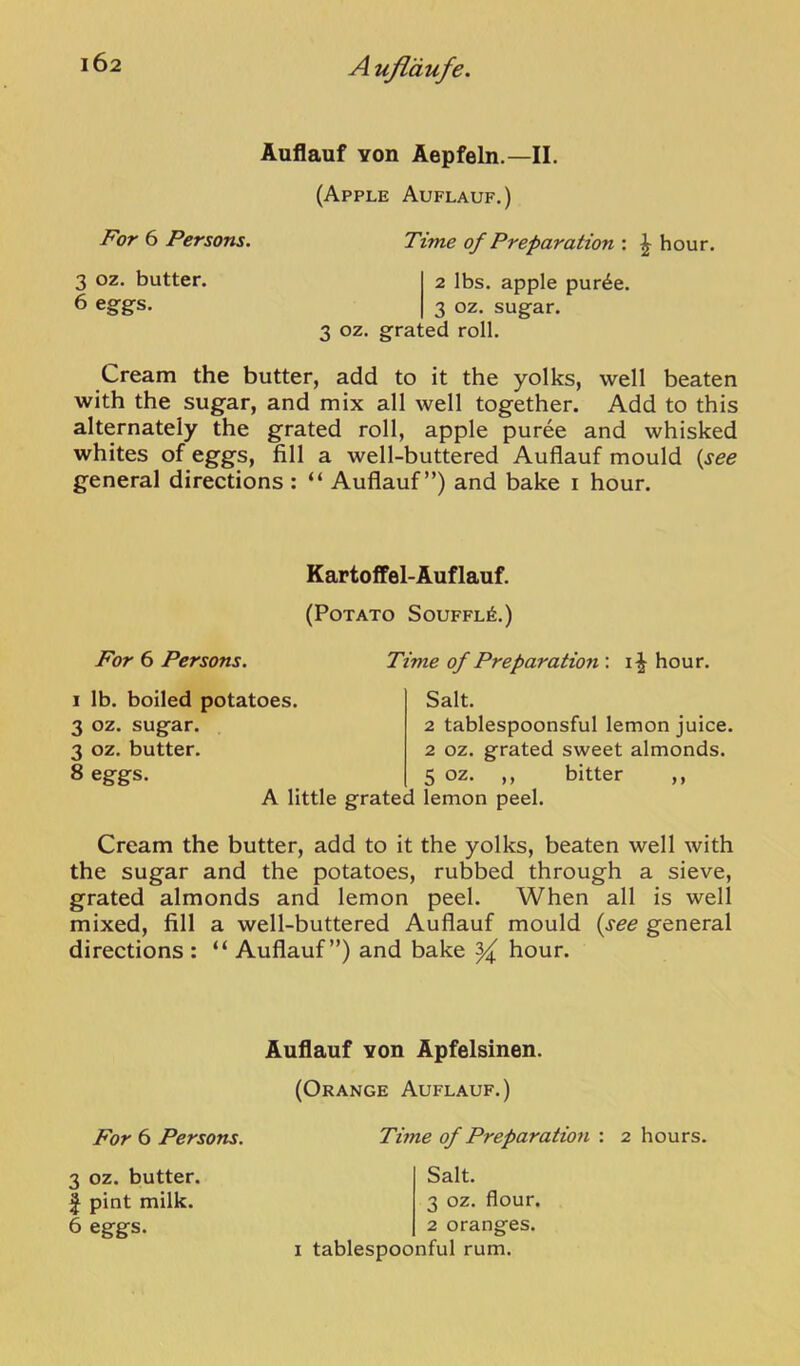 Auflauf Yon Aepfeln.—II. (Apple Auflauf.) For 6 Persons. Time of Preparation : ^ hour. 3 oz. butter. 2 lbs. apple pur^e. 6 eggs. 3 oz. sugar. 3 oz. grated roll. Cream the butter, add to it the yolks, well beaten with the sugar, and mix all well together. Add to this alternately the grated roll, apple puree and whisked whites of eggs, fill a well-buttered Auflauf mould {see general directions: “ Auflauf”) and bake i hour. Kartoffel-Auflauf. (Potato Souffle.) For 6 Persons. Time of Preparation ; hour. I lb. boiled potatoes. 3 oz. sugar. 3 oz. butter. 8 eggs. Salt. 2 tablespoonsful lemon juice. 2 oz. grated sweet almonds. 5 oz. ,, bitter ,, A little grated lemon peel. Cream the butter, add to it the yolks, beaten well with the sugar and the potatoes, rubbed through a sieve, grated almonds and lemon peel. When all is well mixed, fill a well-buttered Auflauf mould {see general directions : “ Auflauf”) and bake ^ hour. Auflauf YOU Apfelsinen. (Orange Auflauf.) For 6 Persons. Tune of Preparation : 2 hours. 3 oz. butter. I pint milk. 6 eggs. Salt. 3 oz. flour. 2 oranges. I tablespoonful rum.