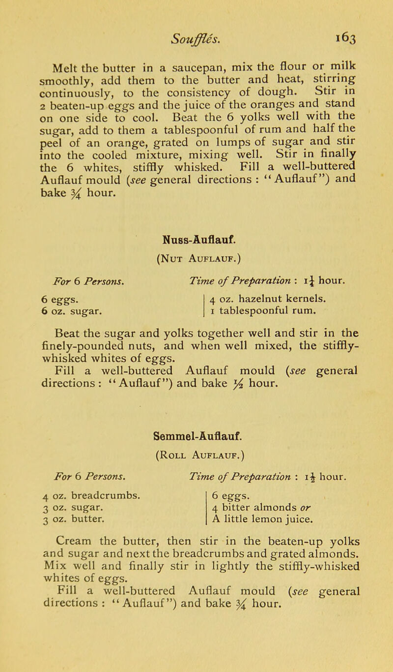 Melt the butter in a saucepan, mix the flour or rnilk smoothly, add them to the butter and heat, stirring continuously, to the consistency of dough. Stir in 2 beaten-up eggs and the juice of the oranges and stand on one side to cool. Beat the 6 yolks well with the sugar, add to them a tablespoonful of rum and half the peel of an orange, grated on lumps of sugar and stir into the cooled mixture, mixing well. Stir in finally the 6 whites, stiffly whisked. Fill a well-buttered Auflauf mould (jee general directions: “Auffauf”) and bake ^ hour. Nnss-Auflauf. (Nut Auflauf.) For 6 Persons. Time of Preparation : i;J hour. 6 eggs. 4 oz. hazelnut kernels. 6 oz. sugar. i tablespoonful rum. Beat the sugar and yolks together well and stir in the finely-pounded nuts, and when well mixed, the stiffly- whisked whites of eggs. Fill a well-buttered Auflauf mould {see general directions: “Auflauf”) and bake ^ hour. Semmel-Auflauf. (Roll Auflauf.) For 6 Persons. Time of Preparation : hour. 4 oz. breadcrumbs. 3 oz. sugar. 3 oz. butter. 6 eggs. 4 bitter almonds or A little lemon juice. Cream the butter, then stir in the beaten-up yolks and sugar and next the breadcrumbs and grated almonds. Mix well and finally stir in lightly the stiffly-whisked whites of eggs. Fill a well-buttered Auflauf mould {see general directions : “Auflauf”) and bake ^ hour.