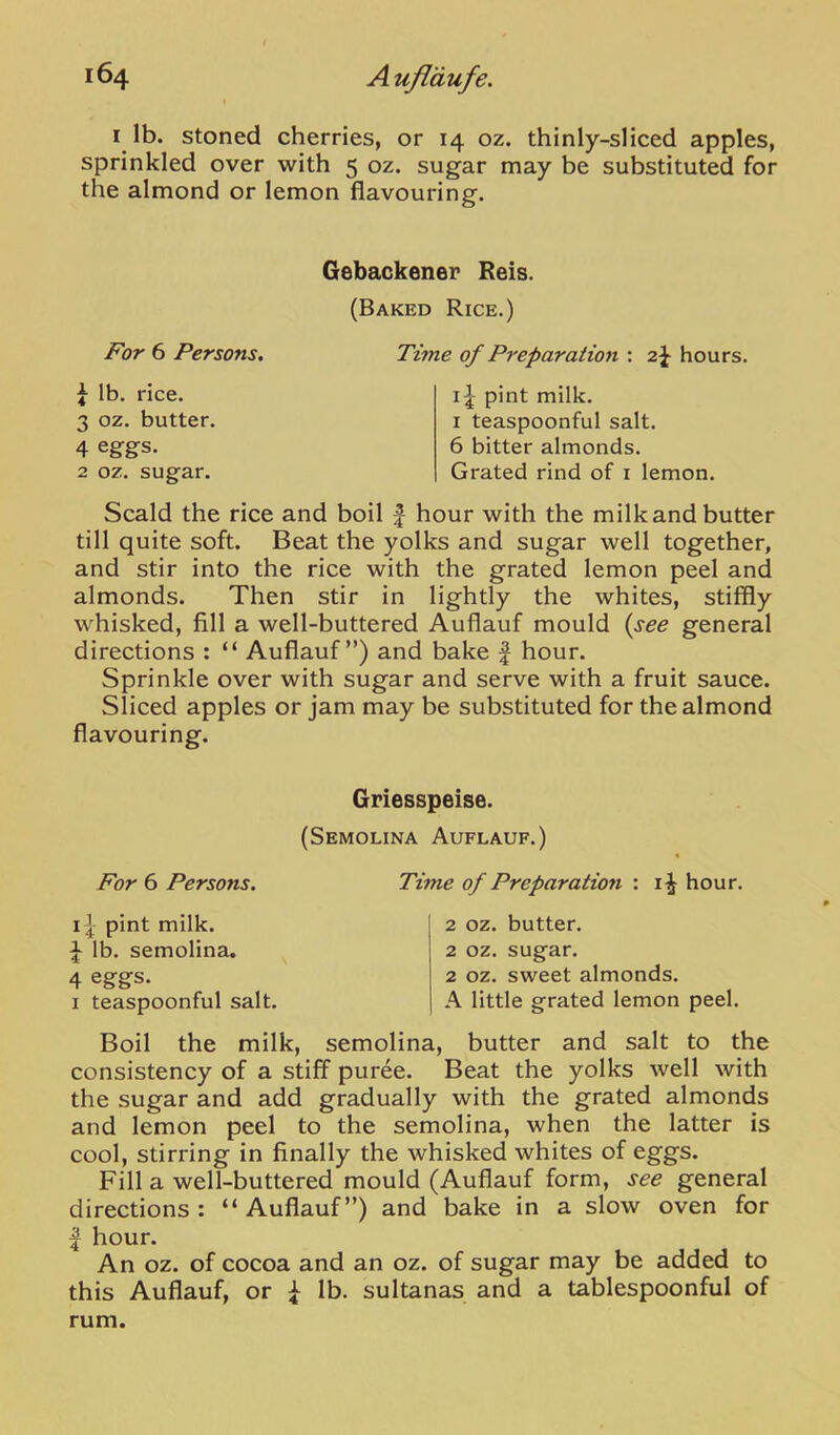I lb. stoned cherries, or 14 oz. thinly-sliced apples, sprinkled over with 5 oz. sugar may be substituted for the almond or lemon flavouring. For 6 Persons, ^ lb. rice. 3 oz. butter. 4 eggs. 2 oz. sugar. Gebackener Reis. (Baked Rice.) Time of Preparation : 2J hours. pint milk. I teaspoonful salt. 6 bitter almonds. Grated rind of i lemon. Scald the rice and boil | hour with the milk and butter till quite soft. Beat the yolks and sugar well together, and stir into the rice with the grated lemon peel and almonds. Then stir in lightly the whites, stiffly whisked, fill a well-buttered Auflauf mould {see general directions : “ Auflauf”) and bake | hour. Sprinkle over with sugar and serve with a fruit sauce. Sliced apples or jam may be substituted for the almond flavouring. Griesspeise. (Semolina Auflauf.) For 6 Persons. 11 pint milk. J lb. semolina. 4 eggs. I teaspoonful salt. Time of Preparation : hour. 2 oz. butter. 2 oz. sugar. 2 oz. sweet almonds. A little grated lemon peel. Boil the milk, semolina, butter and salt to the consistency of a stiff puree. Beat the yolks well with the sugar and add gradually with the grated almonds and lemon peel to the semolina, when the latter is cool, stirring in finally the whisked whites of eggs. Fill a well-buttered mould (Auflauf form, see general directions: “Auflauf”) and bake in a slow oven for I hour. An oz. of cocoa and an oz. of sugar may be added to this Auflauf, or ^ lb. sultanas and a tablespoonful of rum.