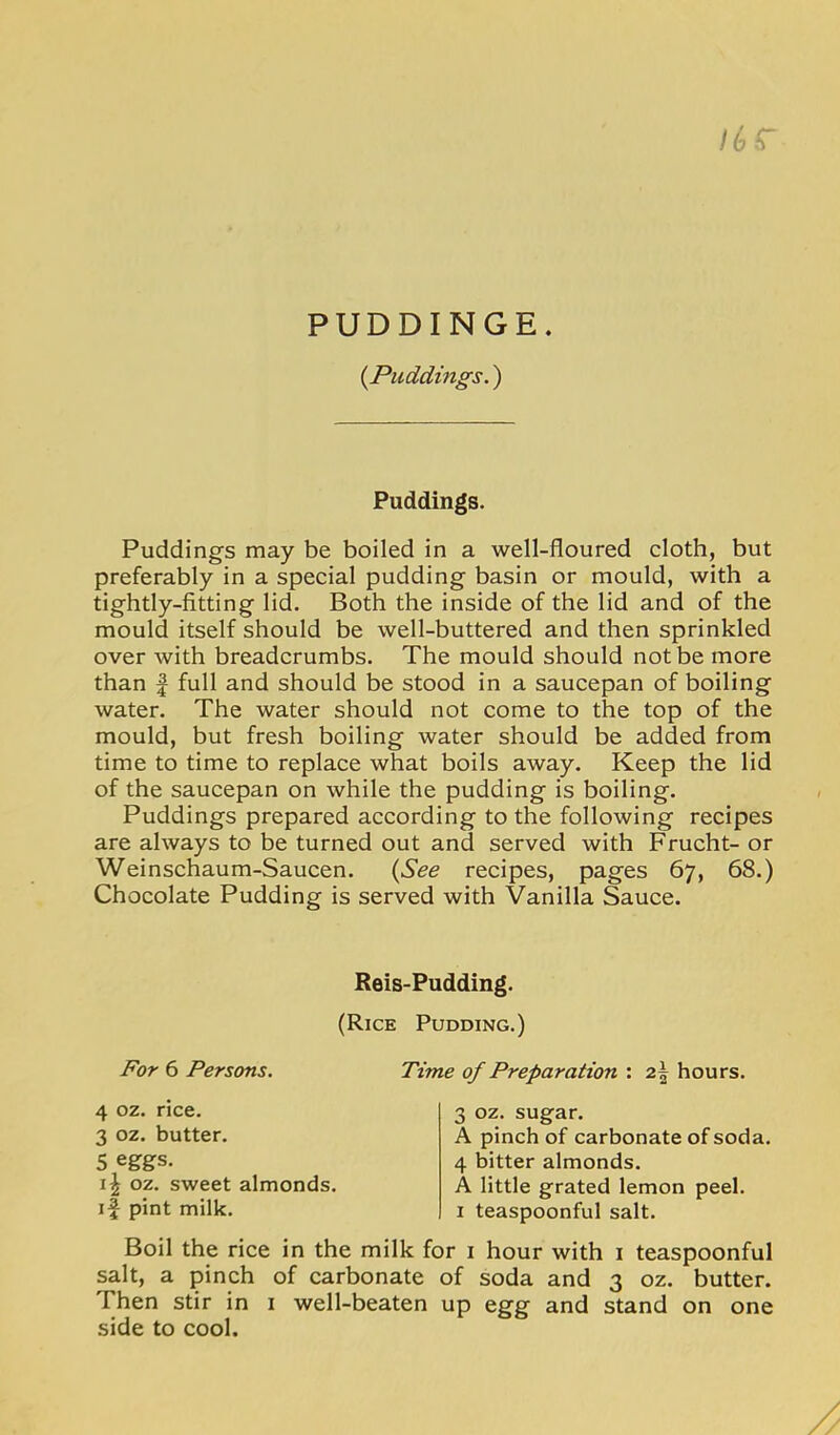 PUDDINGE. {Puddings.) /^r Puddings. Puddings may be boiled in a well-floured cloth, but preferably in a special pudding basin or mould, with a tightly-fitting lid. Both the inside of the lid and of the mould itself should be well-buttered and then sprinkled over with breadcrumbs. The mould should not be more than I full and should be stood in a saucepan of boiling water. The water should not come to the top of the mould, but fresh boiling water should be added from time to time to replace what boils away. Keep the lid of the saucepan on while the pudding is boiling. Puddings prepared according to the following recipes are always to be turned out and served with Frucht- or Weinschaum-Saucen. {See recipes, pages 67, 68.) Chocolate Pudding is served with Vanilla Sauce. Reis-Pudding. (Rice Pudding.) For 6 Persons. Time of Preparation : 2^ hours. 4 oz. rice. 3 oz. butter. 5 eggs. oz. sweet almonds, if pint milk. 3 oz. sugar. A pinch of carbonate of soda. 4 bitter almonds. A little grated lemon peel. I teaspoonful salt. Boil the rice in the milk for i hour with i teaspoonful salt, a pinch of carbonate of soda and 3 oz. butter. Then stir in 1 well-beaten up egg and stand on one side to cool.