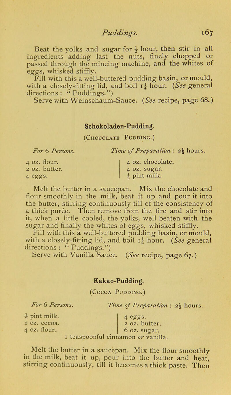 Beat the yolks and sugar for ^ hour, then stir in all ingredients adding last the nuts, finely chopped or passed through the mincing machine, and the whites of eggs, whisked stiffly. Fill with this a well-buttered pudding basin, or mould, with a closely-fitting lid, and boil hour. {^See general directions: “Puddings.”) Serve with Weinschaum-Sauce. {See recipe, page 68.) Schokoladen-Pudding. (Chocolate Pudding.) For 6 Persons. Time of Preparation : 2^ hours. 4 oz. flour. 2 oz. butter. 4 eggs. 4 oz. chocolate. 4 oz. sugar. ^ pint milk. Melt the butter in a saucepan. Mix the chocolate and flour smoothly in the milk, beat it up and pour it into the butter, stirring continuously till of the consistency of a thick puree. Then remove from the fire and stir into it, when a little cooled, the yolks, well beaten with the sugar and finally the whites of eggs, whisked stiffly. Fill with this a well-buttered pudding basin, or mould, with a closely-fitting lid, and boil hour. {See general directions : “ Puddings.”) Serve with Vanilla Sauce. {See recipe, page 67.) Kakao-Pudding. (Cocoa Pudding.) For 6 Persons. Time of Preparation : 2^ hours. ^ pint milk. 2 oz. cocoa. 4 oz. flour. 4 eggs. 2 oz. butter. 6 oz. sugar. I teaspoonful cinnamon or vanilla. Melt the butter in a saucepan. Mix the flour smoothly in the milk, beat it up, pour into the butter and heat, stirring continuously, till it becomes a thick paste. Then
