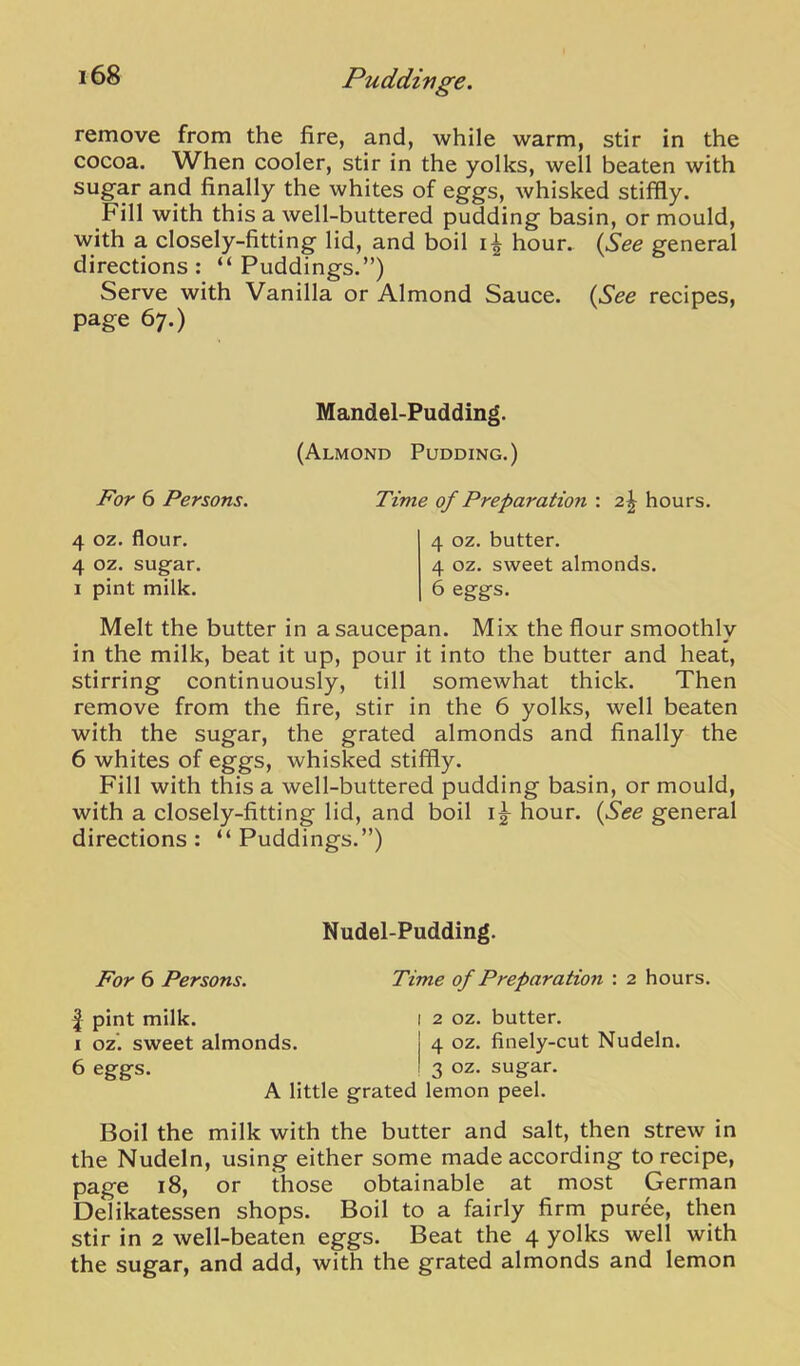 remove from the fire, and, while warm, stir in the cocoa. When cooler, stir in the yolks, well beaten with sugar and finally the whites of eggs, whisked stiffly. Fill with this a well-buttered pudding basin, or mould, with a closely-fitting lid, and boil hour. {See general directions : “ Puddings.”) Serve with Vanilla or Almond Sauce. {See recipes, page 67.) M andel-Pudding. (Almond Pudding.) For 6 Persons. Time of Preparation : 2J hours. 4 oz. flour. 4 oz. sugar. 1 pint milk. 4 oz. butter. 4 oz. sweet almonds. 6 eggs. Melt the butter in a saucepan. Mix the flour smoothly in the milk, beat it up, pour it into the butter and heat, stirring continuously, till somewhat thick. Then remove from the fire, stir in the 6 yolks, well beaten with the sugar, the grated almonds and finally the 6 whites of eggs, whisked stiffly. Fill with this a well-buttered pudding basin, or mould, with a closely-fitting lid, and boil ig- hour. {See general directions : “ Puddings.”) Nudel-Pudding. For 6 Persons. Time of Preparation : 2 hours. I pint milk. l 2 oz. butter. I oz’. sweet almonds. j 4 oz. finely-cut Nudeln. 6 eggs. ! 3 oz. sugar. A little grated lemon peel. Boil the milk with the butter and salt, then strew in the Nudeln, using either some made according to recipe, page 18, or those obtainable at most German Delikatessen shops. Boil to a fairly firm puree, then stir in 2 well-beaten eggs. Beat the 4 yolks well with the sugar, and add, with the grated almonds and lemon
