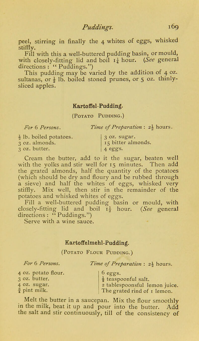 peel, stirring in finally the 4 whites of eggs, whisked stiffly. Fill with this a well-buttered pudding basin, or mould, with closely-fitting lid and boil hour. (^See general directions : “ Puddings.”) This pudding may be varied by the addition of 4 oz. sultanas, or ^ lb. boiled stoned prunes, or 5 oz. thinly- sliced apples. KartofPel-Pudding. (Potato Pudding.) For 6 Persons. Time of Preparation : 2J hours. ^ Ib. boiled potatoes. 3 oz. almonds. 3 oz. butter. 3 oz. sugar. 15 bitter almonds. 4 eggs. Cream the butter, add to it the sugar, beaten well with the yolks and stir well for 15 minutes. Then add the grated almonds, half the quantity of the potatoes (which should be dry and floury and be rubbed through a sieve) and half the whites of eggs, whisked very stiffly. Mix well, then stir in the remainder of the potatoes and whisked whites of eggs. Fill a well-buttered pudding basin or mould, with closely-fitting lid and boil hour. {See general directions: “Puddings.”) Serve with a wine sauce. Kartoffelmehl-Pudding. (Potato Flour Pudding.) For 6 Persons. Time of Preparation : 2,\ hours. 4 oz. potato flour. 3 oz. butter. 4 oz. sugar, f pint milk. 6 eggs. ^ teaspoonful salt. 2 tablespoonsful lemon juice. The grated rind of i lemon. Melt the butter in a saucepan. Mix the flour smoothly in the milk, beat it up and pour into the butter. Add the salt and stir continuously, till of the consistency of