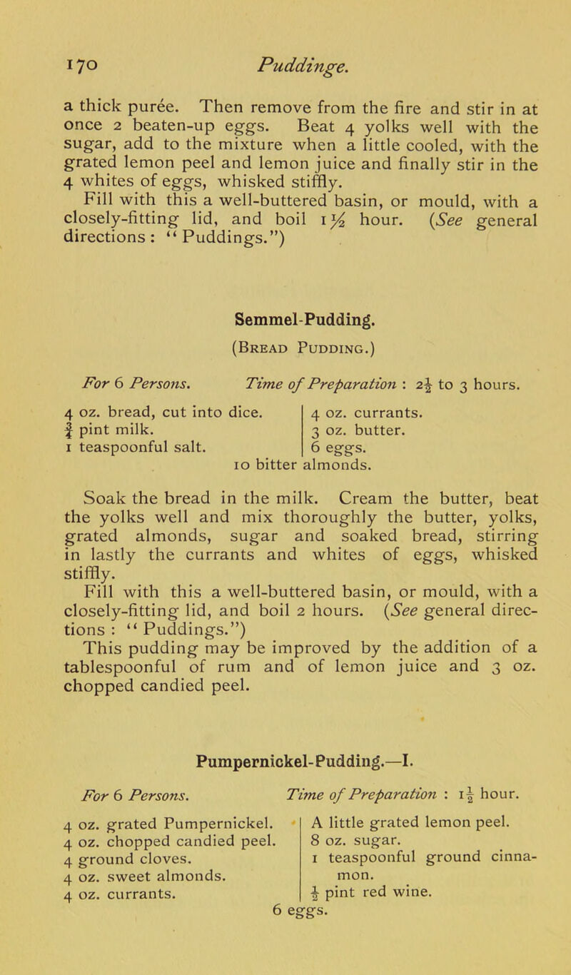 a thick puree. Then remove from the fire and stir in at once 2 beaten-up eggs. Beat 4 yolks well with the sugar, add to the mixture when a little cooled, with the grated lemon peel and lemon juice and finally stir in the 4 whites of eggs, whisked stiffly. Fill with this a well-buttered basin, or mould, with a closely-fitting lid, and boil hour. {See general directions: “Puddings.”) Semmel-Pudding. (Bread Pudding.) For 6 Persons. Time of Preparation : 2^ to 3 hours. 4 oz. bread, cut into dice, f pint milk. I teaspoonful salt. 10 bitter almonds. 4 oz. currants. 3 oz. butter. 6 eggs. Soak the bread in the milk. Cream the butter, beat the yolks well and mix thoroughly the butter, yolks, grated almonds, sugar and soaked bread, stirring in lastly the currants and whites of eggs, whisked stiffly. Fill with this a well-buttered basin, or mould, with a closely-fitting lid, and boil 2 hours. {See general direc- tions : “ Puddings.”) This pudding may be improved by the addition of a tablespoonful of rum and of lemon juice and 3 oz. chopped candied peel. Pumpernickel- Pudding.—I. For 6 Persons. Time of Preparation : hour. 4 oz. grated Pumpernickel. • 4 oz. chopped candied peel. 4 ground cloves. 4 oz. sweet almonds. 4 oz. currants. 6 ei A little grated lemon peel. 8 oz. sugar. I teaspoonful ground cinna- mon. ■| pint red wine, gs.