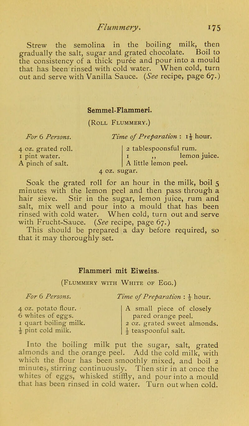 Strew the semolina in the boiling milk, then gradually the salt, sugar and grated chocolate. Boil to the consistency of a thick puree and pour into a mould that has been rinsed with cold water. When cold, turn out and serve with Vanilla Sauce. {See recipe, page 67.) For 6 Persons. 4 oz. grated roll. I pint water. A pinch of salt. Semmel-Flammeri. (Roll Flummery.) Time of Preparation : hour. 2 tablespoonsful rum. I ,, lemon juice. A little lemon peel. 4 oz. sugar. Soak the grated roll for an hour in the milk, boil 5 minutes with the lemon peel and then pass through a hair sieve. Stir in the sugar, lemon juice, rum and salt, mix well and pour into a mould that has been rinsed with cold water. When cold, turn out and serve with Frucht-Sauce. {See recipe, page 67.) This should be prepared a day before required, so that it may thoroughly set. Flammeri mit Eiweiss. (Flummery with White of Egg.) For 6 Persons. Time of Preparation : ^ hour. 4 oz. potato flour. 6 whites of eggs. 1 quart boiling milk. \ pint cold milk. A small piece of closely pared orange peel. 2 oz. grated sweet almonds. I teaspoonful salt. Into the boiling milk put the sugar, salt, grated almonds and the orange peel. Add the cold milk, with which the flour has been smoothly mixed, and boil 2 minutes, stirring continuously. Then stir in at once the whites of eggs, whisked stiffly, and pour into a mould that has been rinsed in cold water. Turn out when cold.