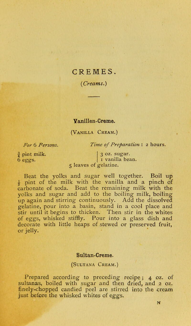 CREMES. {Creams.) Yanillen-Creme. (Vanilla Cream.) For 6 Persons. ^ pint milk. 6 egg-s. Time of Preparation : 2 hours. 3 oz. sugar. I vanilla bean. 5 leaves of gelatine. Beat the yolks and sugar well together. Boil up \ pint of the milk with the vanilla and a pinch of carbonate of soda. Beat the remaining milk with the yolks and sugar and add to the boiling milk, boiling up again and stirring continuously. Add the dissolved gelatine, pour into a basin, stand in a cool place and stir until it begins to thicken. Then stir in the whites of eggs, whisked stiffly. Pour into a glass dish and decorate with little heaps of stewed or preserved fruit, or jelly. Prepared according to preceding recipe; 4 oz. of sultanas, boiled with sugar and then dried, and 2 oz. finely-chopped candied peel are stirred into the cream just before the whisked whites of eggs. Sultan-Creme. (Sultana Cream.) N