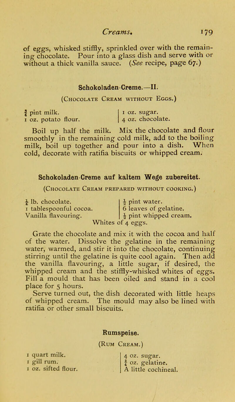 of eggs, whisked stiffly, sprinkled over with the remain- ing chocolate. Pour into a glass dish and serve with or without a thick vanilla sauce. {See recipe, page 67.) Sohokoladen-Creme. —II. (Chocolate Cream without Eggs.) I pint milk. i oz. sugar. I oz. potato flour. 4 oz. chocolate. Boil up half the milk. Mix the chocolate and flour smoothly in the remaining cold milk, add to the boiling milk, boil up together and pour into a dish. When cold, decorate with ratifia biscuits or whipped cream. Schokoladen-Cpeme auf kaltem Wege zabereitet. (Chocolate Cream prepared without cooking.) ^ lb. chocolate. I tablespoonful cocoa. Vanilla flavouring. Whites of 4 eggs. ^ pint water. 6 leaves of gelatine. ^ pint whipped cream. Grate the chocolate and mix it with the cocoa and half of the water. Dissolve the gelatine in the remaining water, warmed, and stir it into the chocolate, continuing stirring until the gelatine is quite cool again. Then add the vanilla flavouring, a little sugar, if desired, the whipped cream and the stiffly-whisked whites of eggs. Fill a mould that has been oiled and stand in a cool place for 5 hours. Serve turned out, the dish decorated with little heaps of whipped cream. The mould may also be lined with ratifia or other small biscuits. I quart milk. I gill rum. I oz. sifted flour. Rumspeise. (Rum Cream.) 4 oz. sugar, f oz. gelatine. A little cochineal.