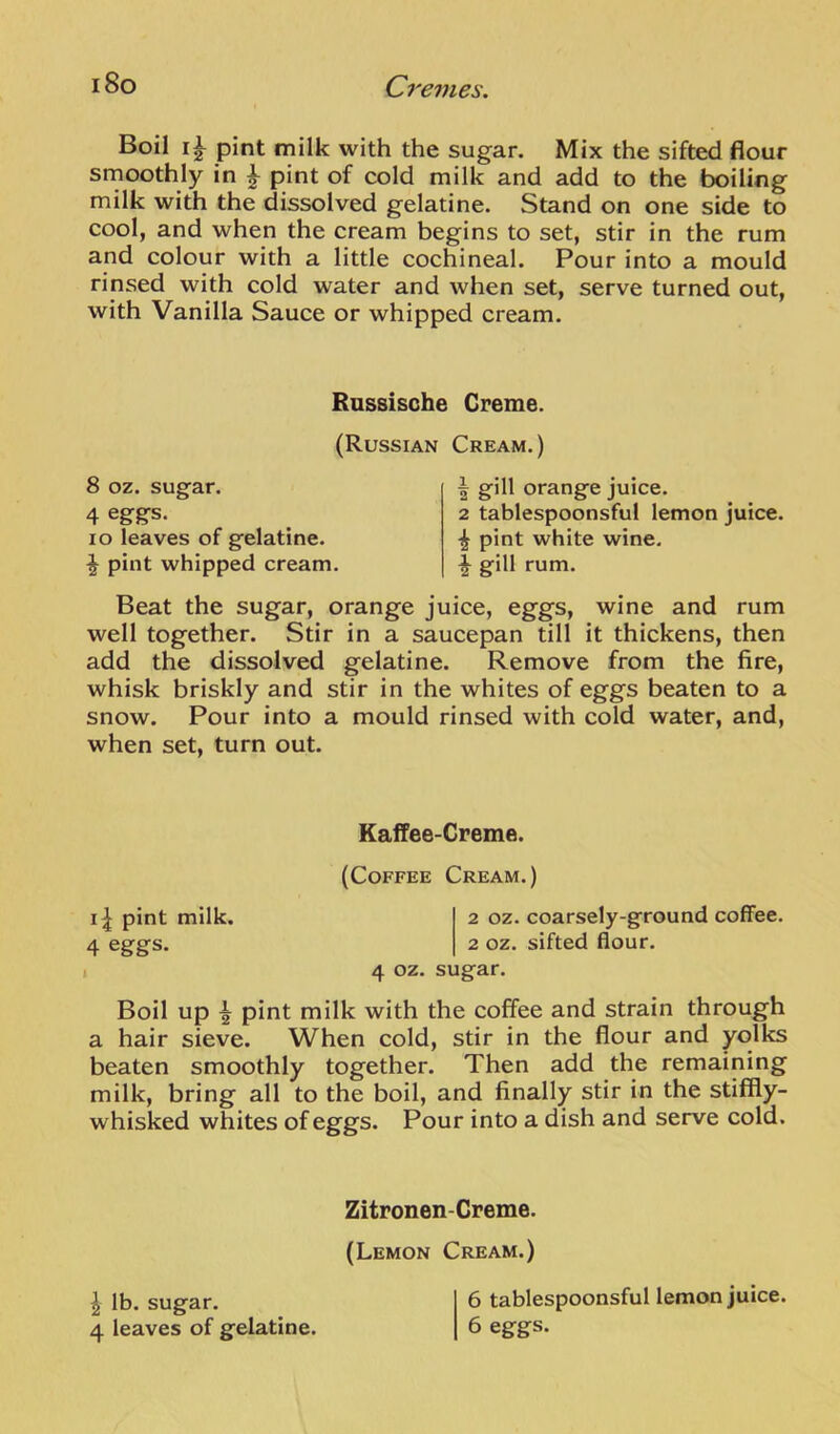 Boil pint milk with the sugar. Mix the sifted flour srnoothly in ^ pint of cold milk and add to the boiling milk with the dissolved gelatine. Stand on one side to cool, and when the cream begins to set, stir in the rum and colour with a little cochineal. Pour into a mould rinsed with cold water and when set, serve turned out, with Vanilla Sauce or whipped cream. Russisohe Creme. (Russian Cream.) 8 oz. sugar. 4 eggs. lo leaves of gelatine. ^ pint whipped cream. 1 gill orange juice. 2 tablespoonsful lemon juice, pint white wine. ^ gill rum. Beat the sugar, orange juice, eggs, wine and rum well together. Stir in a saucepan till it thickens, then add the dissolved gelatine. Remove from the fire, whisk briskly and stir in the whites of eggs beaten to a snow. Pour into a mould rinsed with cold water, and, when set, turn out. Kaffee-Creme. (Coffee Cream.) pint milk. 2 oz. coarsely-ground coffee. 4 eggs. 2 oz. sifted flour. I 4 oz. sugar. Boil up ^ pint milk with the coffee and strain through a hair sieve. When cold, stir in the flour and yolks beaten smoothly together. Then add the remaining milk, bring all to the boil, and finally stir in the stiffly- whisked whites of eggs. Pour into a dish and serve cold. Zitronen-Creme. (Lemon Cream.) 6 tablespoonsful lemon juice. 6 eggs. \ lb. sugar. 4 leaves of gelatine.