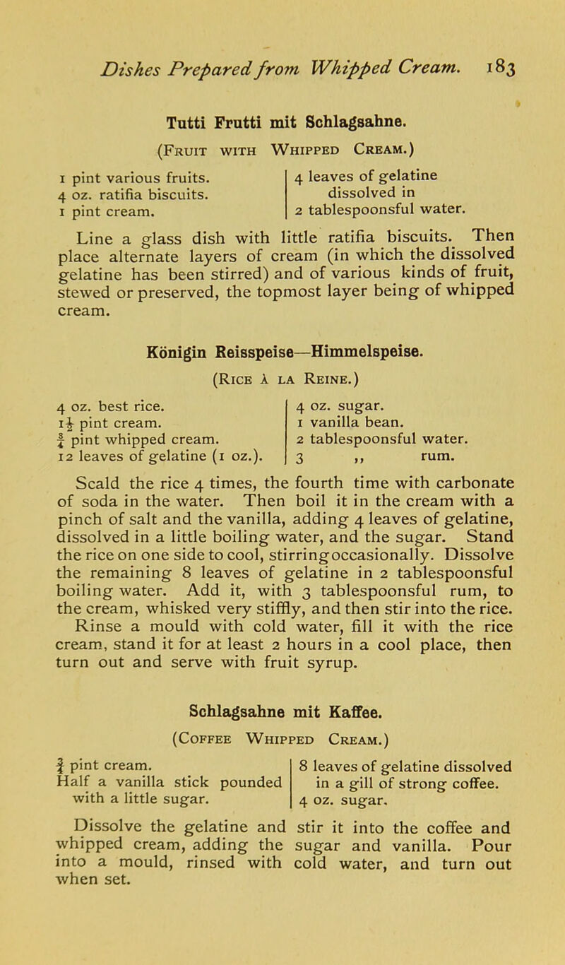 Tutti Frutti mit Schlagsahne. (Fruit with Whipped Cream.) I pint various fruits. 4 oz. ratifia biscuits. I pint cream. 4 leaves of gelatine dissolved in 2 tablespoonsful water. Line a glass dish with little ratifia biscuits. Then place alternate layers of cream (in which the dissolved gelatine has been stirred) and of various kinds of fruit, stewed or preserved, the topmost layer being of whipped cream. Konigin Reisspeise—Himmelspeise. (Rice a la Reine.) 4 oz. best rice. pint cream, f pint whipped cream. 12 leaves of gelatine (i oz.). 4 oz. sugar. 1 vanilla bean. 2 tablespoonsful water. 3 1. rum. Scald the rice 4 times, the fourth time with carbonate of soda in the water. Then boil it in the cream with a pinch of salt and the vanilla, adding 4 leaves of gelatine, dissolved in a little boiling water, and the sugar. Stand the rice on one side to cool, stirringoccasionally. Dissolve the remaining 8 leaves of gelatine in 2 tablespoonsful boiling water. Add it, with 3 tablespoonsful rum, to the cream, whisked very stiffly, and then stir into the rice. Rinse a mould with cold water, fill it with the rice cream, stand it for at least 2 hours in a cool place, then turn out and serve with fruit syrup. Schlagsahne mit EafFee. (Coffee Whipped Cream.) f pint cream. Half a vanilla stick pounded with a little sugar. Dissolve the gelatine and whipped cream, adding the into a mould, rinsed with when set. 8 leaves of gelatine dissolved in a gill of strong coffee. 4 oz. sugar. Stir it into the coffee and sugar and vanilla. Pour cold water, and turn out
