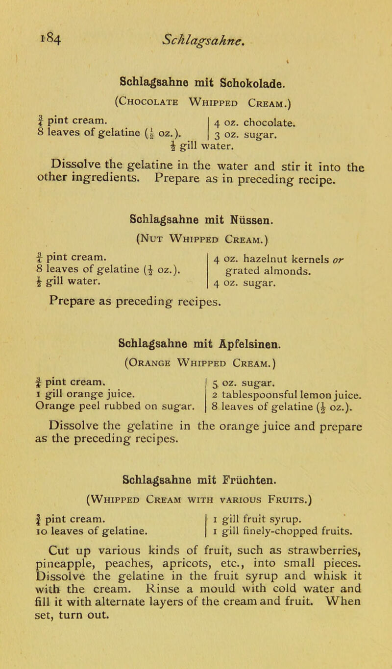 Schlagsahne mit Sohokolade. (Chocolate Whipped Cream.) f pint cream. 4 oz. chocolate. 8 leaves of gelatine (| oz.). 3 oz. sugar. i gill water. Dissolve the gelatine in the water and stir it into the other ingredients. Prepare as in preceding recipe. Schlagsahne mit Nussen. (Nut Whipped Cream. f pint cream. 8 leaves of gelatine (^ oz.). J gill water. 4 oz. hazelnut kernels or grated almonds. 4 oz. sugar. Prepare as preceding recipes. Schlagsahne mit Apfelsinen. (Orange Whipped Cream.) f pint cream. I 5 oz. sugar. I gill orange juice. 2 tablespoonsful lemon juice. Orange peel rubbed on sugar. | 8 leaves of gelatine (J oz.). Dissolve the gelatine in the orange juice and prepare as the preceding recipes. Schlagsahne mit Friichten. (Whipped Cream with various Fruits.) I pint cream. i gill fruit syrup. 10 leaves of gelatine. i gill finely-chopped fruits. Cut up various kinds of fruit, such as strawberries, pineapple, peaches, apricots, etc., into small pieces. Dissolve the gelatine in the fruit syrup and whisk it with the cream. Rinse a mould with cold water and fill it with alternate layers of the cream and fruit. When set, turn out.