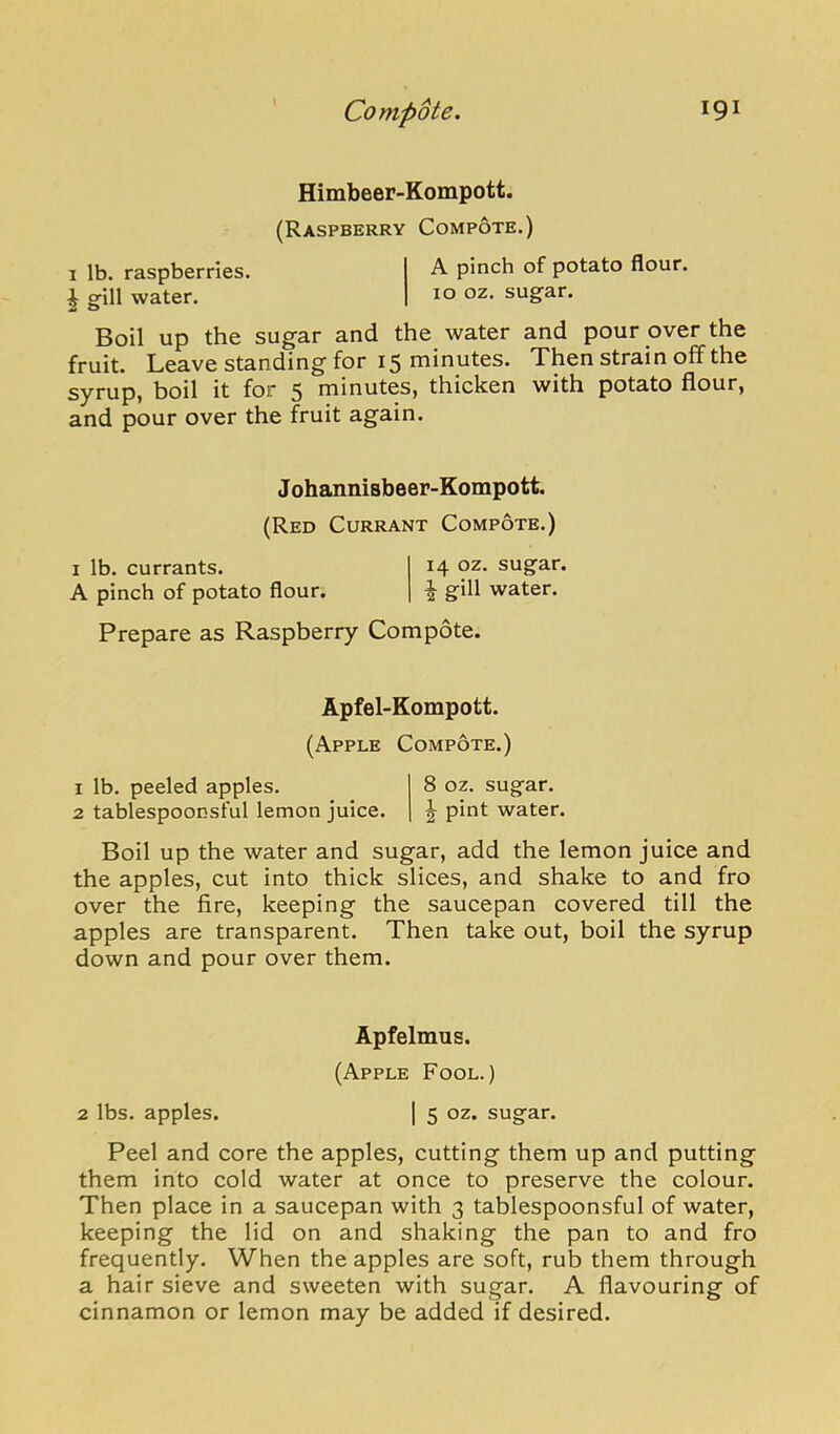 Himbeer-Kompott. (Raspberry Compote.) I lb. raspberries. A. pinch of potato flour. I gill water. 10 oz. sugar. Boil up the sugar and the water and pour over the fruit. Leave standing for 15 minutes. Then strain off the syrup, boil it for 5 minutes, thicken with potato flour, and pour over the fruit again. Johannisbeer-Kompott. (Red Currant Compote.) I lb. currants. 14 sugar. A pinch of potato flour. ^ gill water. Prepare as Raspberry Compote. Apfel-Kompott. (Apple Compote.) 1 lb. peeled apples. 8 oz. sugar. 2 tablespoonsful lemon juice. ^ pint water. Boil up the water and sugar, add the lemon juice and the apples, cut into thick slices, and shake to and fro over the fire, keeping the saucepan covered till the apples are transparent. Then take out, boil the syrup down and pour over them. Apfelmus. (Apple Fool.) 2 lbs. apples. 1 5 oz. sugar. Peel and core the apples, cutting them up and putting them into cold water at once to preserve the colour. Then place in a saucepan with 3 tablespoonsful of water, keeping the lid on and shaking the pan to and fro frequently. When the apples are soft, rub them through a hair sieve and sweeten with sugar. A flavouring of cinnamon or lemon may be added if desired.