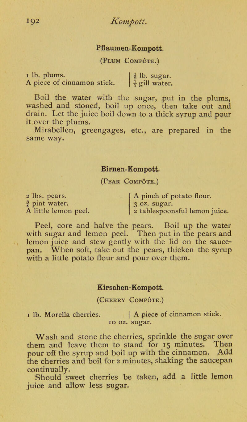 Pflaumen-Kompott. (Plum Comp6te.) I lb. plums. ^ lb. sug-ar. A piece of cinnamon stick. igill water. Boil the water with the sugar, put in the plums, washed and stoned, boil up once, then take out and drain. Let the juice boil down to a thick syrup and pour it over the plums. Mirabellen, greengages, etc., are prepared in the same way. Birnen-Kompott. (Pear Compote.) 2 lbs. pears, f pint water. A little lemon peel. A pinch of potato flour. 3 oz. sugar. 2 tablespoonsful lemon juice. Peel, core and halve the pears. Boil up the water with sugar and lemon peel. Then put in the pears and lemon juice and stew gently with the lid on the sauce- pan. When soft, take out the pears, thicken the syrup with a little potato flour and pour over them. Kirschen-Kompott. (Cherry Compote.) I lb. Morelia cherries. | A piece of cinnamon stick. 10 oz. sugar. Wash and stone the cherries, sprinkle the sugar over them and leave them to stand for 15 minutes. Then pour off the syrup and boil up with the cinnamon. Add the cherries and boil for 2 minutes, shaking the saucepan continually. Should sweet cherries be taken, add a little lemon juice and allow less sugar.