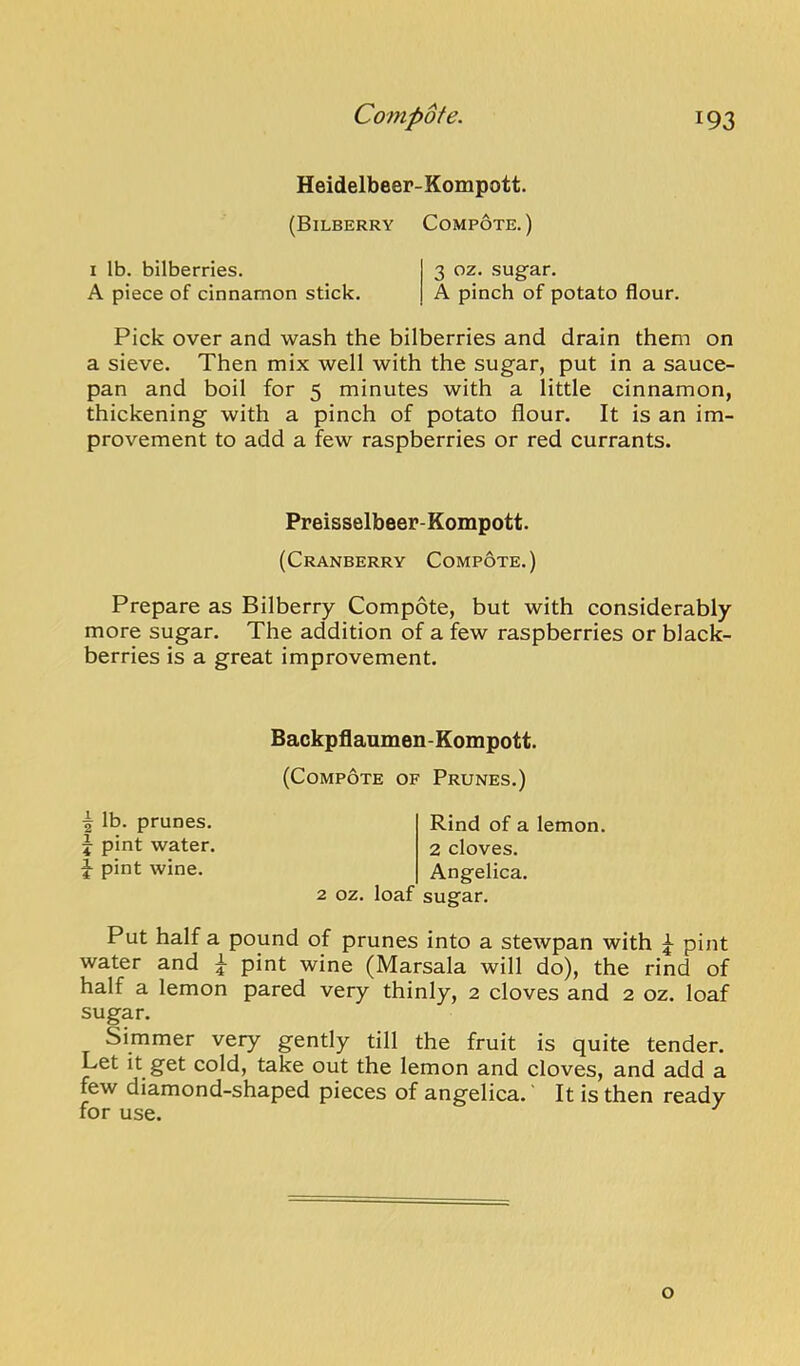 Heidelbeer-Kompott. (Bilberry Compote.) I lb. bilberries. 3 oz. sugar. A piece of cinnamon stick. A pinch of potato flour. Pick over and wash the bilberries and drain them on a sieve. Then mix well with the sugar, put in a sauce- pan and boil for 5 minutes with a little cinnamon, thickening with a pinch of potato flour. It is an im- provement to add a few raspberries or red currants. Preisselbeer-Kompott. (Cranberry Compote.) Prepare as Bilberry Compote, but with considerably more sugar. The addition of a few raspberries or black- berries is a great improvement. Backpflanmen-Eompott. (Compote of Prunes.) \ lb. prunes, j pint water. ^ pint wine. Rind of a lemon. 2 cloves. Angelica. 2 oz. loaf sue'ar. Put half a pound of prunes into a stewpan with pint water and ^ pint wine (Marsala will do), the rind of half a lemon pared very thinly, 2 cloves and 2 oz. loaf sugar. Simmer very gently till the fruit is quite tender. Let it get cold, take out the lemon and cloves, and add a few diamond-shaped pieces of angelica. It is then ready for use. o