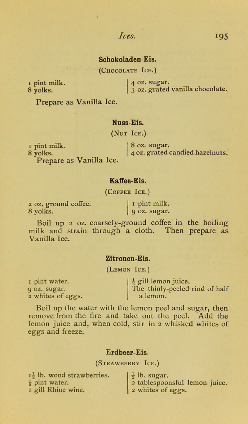 K) VD Sohokoladen-Eis. (Chocolate Ice.) Nuss-Eis. (Nut Ice.) 1 pint milk. 8 oz. sugar. 8 yolks. 4 oz. grated candied hazelnuts. Kaffee-Eis. (Coffee Ice.) 2 oz. ground coffee. i pint milk. 8 yolks. 9 oz. sugar. Boil up 2 oz. coarsely-ground coffee in the boiling milk and strain through a cloth. Then prepare as Vanilla Ice. Zitronen-Eis. I pint water, oz. sugar, whites of eggs. (Lemon Ice.) gill lemon juice. The thinly-peeled rind of half a lemon. Boil up the water with the lemon peel and sugar, then remove from the fire and take out the peel. Add the lemon juice and, when cold, stir in 2 whisked whites of eggs and freeze. Erdbeer-Eis. (Strawberry Ice.) 11 lb. wood strawberries. \ pint water. I gill Rhine wine. ^ lb. sugar. 2 tablespoonsful lemon juice. 2 whites of eggs.