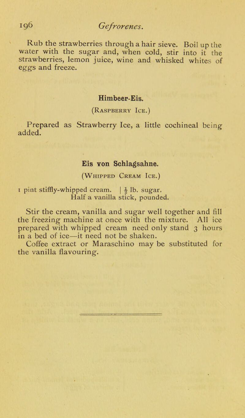 Rub the strawberries through a hair sieve. Boil up the water with the sugar and, when cold, stir into it the strawberries, lemon juice, wine and whisked whites of eggs and freeze. Himbeer-Eis. (Raspberry Ice.) Prepared as Strawberry Ice, a little cochineal being added. Eis von Schlagsahne. (Whipped Cream Ice.) I pint stiffly-whipped cream. | lb. sugar. Half a vanilla stick, pounded. Stir the cream, vanilla and sugar well together and fill the freezing machine at once with the mixture. All ice prepared with whipped cream need only stand 3 hours in a bed of ice—it need not be shaken. Coffee extract or Maraschino may be substituted for the vanilla flavouring.