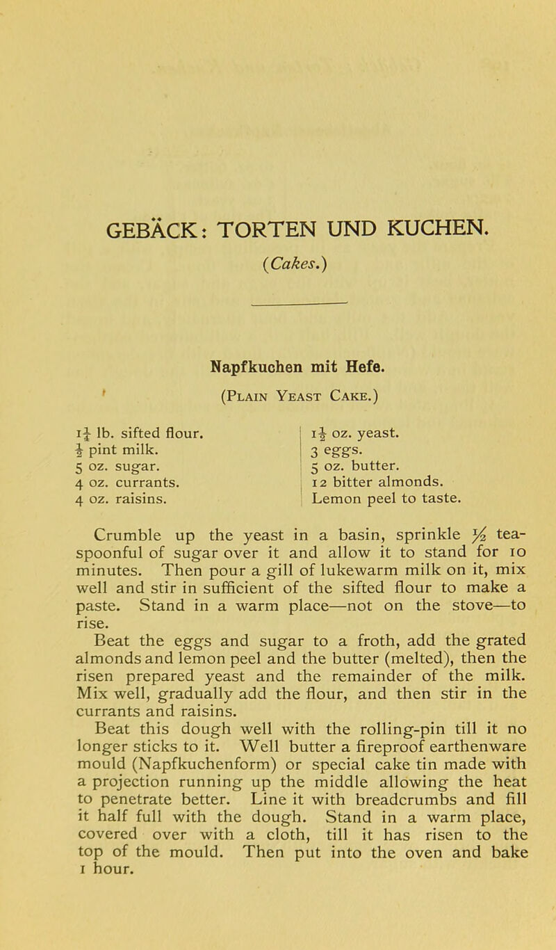 GEBACK: TORTEN UND KUCHEN. {Cakes.) Napfkuchen mit Hefe. (Plain Yeast Cake.) lb. sifted flour, pint milk. 5 oz. sug'ar. 4 oz. currants. 4 oz. raisins. oz. yeast. 3 eggs- 5 oz. butter. 12 bitter almonds. Lemon peel to taste. Crumble up the yeast in a basin, sprinkle tea- spoonful of sugar over it and allow it to stand for lo minutes. Then pour a gill of lukewarm milk on it, mix well and stir in sufficient of the sifted flour to make a paste. Stand in a warm place—not on the stove—to rise. Beat the eggs and sugar to a froth, add the grated almonds and lemon peel and the butter (melted), then the risen prepared yeast and the remainder of the milk. Mix well, gradually add the flour, and then stir in the currants and raisins. Beat this dough well with the rolling-pin till it no longer sticks to it. Well butter a fireproof earthenware mould (Napfkuchenform) or special cake tin made with a projection running up the middle allowing the heat to penetrate better. Line it with breadcrumbs and fill it half full with the dough. Stand in a warm place, covered over with a cloth, till it has risen to the top of the mould. Then put into the oven and bake I hour.