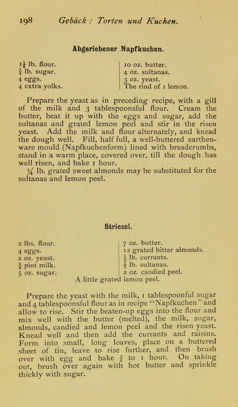 Abgeriebener Napfkuchen. lb. flour, i lb. sugfar. 4 eggs. 4 extra yolks. 10 oz. butter. 4 oz. sultanas. 3 oz. yeast. The rind of i lemon. Prepare the yeast as in preceding recipe, with a gill of the milk and 3 tablespoonsful flour. Cream the butter, beat it up with the eggs and sugar, add the sultanas and grated lemon peel and stir in the risen yeast. Add the milk and flour alternately, and knead the dough well. Fill, half full, a well-buttered earthen- ware mould (Napfkuchenform) lined with breadcrumbs, stand in a warm place, covered over, till the dough has well risen, and bake i hour. % lb. grated sweet almonds may be substituted for the sultanas and lemon peel. Striezel. 7 oz. butter. 12 grated bitter almonds. lb. currants. \ lb. sultanas. 2 oz. candied peel. A little grated lemon peel. Prepare the yeast with the milk, i tablespoonful sugar and 4 tablespoonsful flour as in recipe ‘ ‘ Napfkuchen ” and allow to rise. Stir the beaten-up eggs into the flour and mix well with the butter (melted), the milk, sugar, almonds, candied and lemon peel and the risen yeast. Knead well and then add the currants and raisins. Form into small, long loaves, place on a buttered sheet of tin, leave to rise further, and then brush over with egg and bake | to i hour. On taking out, brush over again with hot butter and sprinkle thickly with sugar. 2 lbs. flour. 4 eggs. 2 oz. yeast, f pint milk,