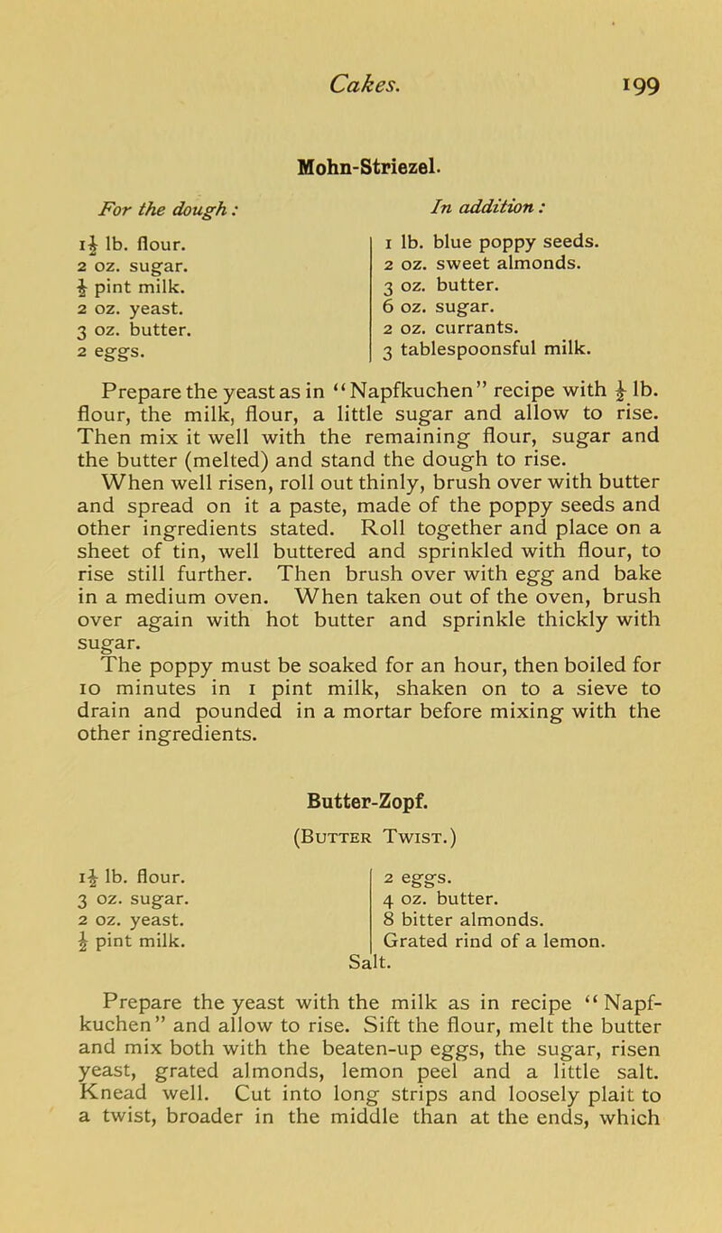Hohn-Striezel- For the dough : In addition : 2 oz. sugar. ^ pint milk. 2 oz. yeast. 3 oz. butter. 2 eggs. lb. flour. 1 lb. blue poppy seeds. 2 oz. sweet almonds. 3 oz. butter. 6 oz. sugar. 2 oz. currants. 3 tablespoonsful milk. Prepare the yeast as in “Napfkuchen” recipe with ^ Ib. flour, the milk, flour, a little sugar and allow to rise. Then mix it well with the remaining flour, sugar and the butter (melted) and stand the dough to rise. When well risen, roll out thinly, brush over with butter and spread on it a paste, made of the poppy seeds and other ingredients stated. Roll together and place on a sheet of tin, well buttered and sprinkled with flour, to rise still further. Then brush over with egg and bake in a medium oven. When taken out of the oven, brush over again with hot butter and sprinkle thickly with sugar. The poppy must be soaked for an hour, then boiled for 10 minutes in i pint milk, shaken on to a sieve to drain and pounded in a mortar before mixing with the other ingredients. Prepare the yeast with the milk as in recipe “Napf- kuchen ” and allow to rise. Sift the flour, melt the butter and mix both with the beaten-up eggs, the sugar, risen yeast, grated almonds, lemon peel and a little salt. Knead well. Cut into long strips and loosely plait to a twist, broader in the middle than at the ends, which Butter-Zopf. (Butter Twist.) i|- lb. flour. 3 oz. sugar. 2 oz. yeast. \ pint milk. 2 eggs. 4 oz. butter. 8 bitter almonds. Grated rind of a lemon. Salt.