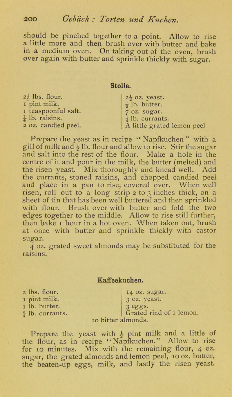 should be pinched together to a point. Allow to rise a little more and then brush over with butter and bake in a medium oven. On taking out of the oven, brush over again with butter and sprinkle thickly with sugar. 2| lbs. flour. I pint milk. 1 teaspoonful salt, lb. raisins. 2 oz. candied peel. Stolle. 2^ OZ. yeast. ^ lb. butter. 7 oz. sugar. \ lb. currants. A little grated lemon peel. Prepare the yeast as in recipe “ Napfkuchen ” with a gill of milk and ^ lb. flour and allow to rise. Stir the sugar and salt into the rest of the flour. Make a hole in the centre of it and pour in the milk, the butter (melted) and the risen yeast. Mix thoroughly and knead well. Add the currants, stoned raisins, and chopped candied peel and place in a pan to rise, covered over. When well risen, roll out to a long strip 2 to 3 inches thick, on a sheet of tin that has been well buttered and then sprinkled with flour. Brush over with butter and fold the two edges together to the middle. Allow to rise still further, then bake i hour in a hot oven. When taken out, brush at once with butter and sprinkle thickly with castor sugar. 4 oz. grated sweet almonds may be substituted for the raisins. 2 lbs. flour. I pint milk. I lb. butter, j lb. currants. KafFeekuchen. 14 oz. sugar. 3 oz. yeast. 3 eggs. Grated rind of i lemon. 10 bitter almonds. Prepare the yeast with ^ pint milk and a little of the flour, as in recipe “Napfkuchen.” Allow to rise for 10 minutes. Mix with the remaining flour, 4 oz. sugar, the grated almonds and lemon peel, 10 oz. butter, the beaten-up eggs, milk, and lastly the risen yeast.