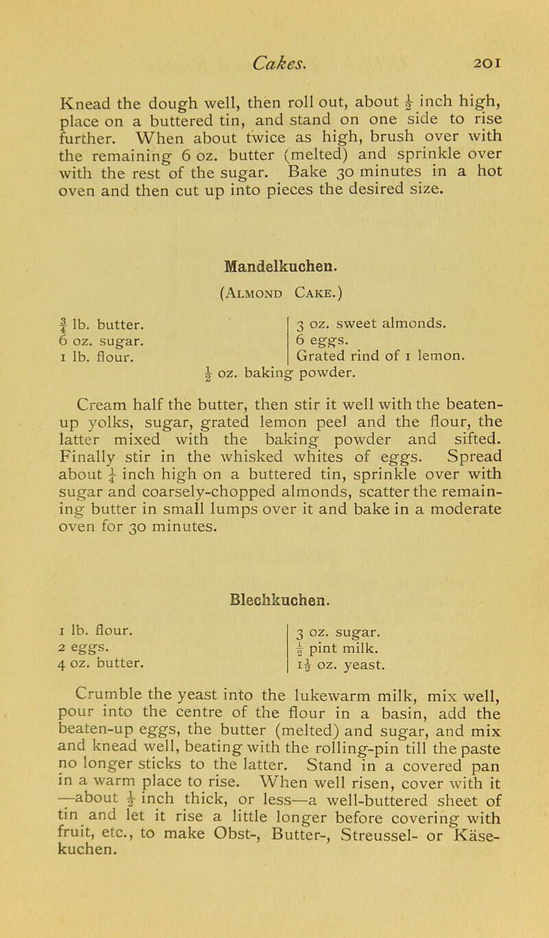 Knead the dough well, then roll out, about ^ inch high, place on a buttered tin, and stand on one side to rise further. When about twice as high, brush over with the remaining 6 oz. butter (melted) and sprinkle over with the rest of the sugar. Bake 30 minutes in a hot oven and then cut up into pieces the desired size. Mandelkuchen. (Almond Cake.) f lb. butter. 6 oz. sugar. I lb. flour. 3 oz. sweet almonds. 6 eggs. Grated rind of i lemon, oz. baking powder. Cream half the butter, then stir it well with the beaten- up yolks, sugar, grated lemon peel and the flour, the latter mixed with the baking powder and sifted. Finally stir in the whisked whites of eggs. Spread about ^ inch high on a buttered tin, sprinkle over with sugar and coarsely-chopped almonds, scatter the remain- ing butter in small lumps over it and bake in a moderate oven for 30 minutes. Blechkuchen. 1 lb. flour. 2 eggs. 4 oz. butter. 3 oz. sugar. K pint milk, oz. yeast. Crumble the yeast into the lukewarm milk, mix well, pour into the centre of the flour in a basin, add the beaten-up eggs, the butter (melted) and sugar, and mix and knead well, beating with the rolling-pin till the paste no longer sticks to the latter. Stand in a covered pan in a warm place to rise. When well risen, cover with it -—about ^ inch thick, or less—a well-buttered sheet of tin and let it rise a little longer before covering with fruit, etc., to make Obst-, Butter-, Streussel- or Kase- kuchen.