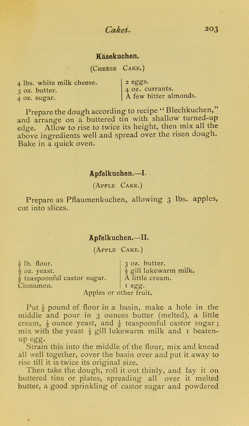 Kasekuchen. (Cheese Cake.) 4 lbs. white milk cheese. 3 oz. butter. 4 oz. sugar. 2 eggs. 4 oz. currants. A few bitter almonds. Prepare the dough according to recipe “ Blechkuchen, and arrange on a buttered tin with shallow turned-up edge. Allow to rise to twice its height, then mix all the above ingredients well and spread over the risen dough. Bake in a quick oven. Apfelkuchen.—I. (Apple Cake.) Prepare as Pflaumenkuchen, allowing 3 lbs. apples, cut into slices. Apfelkuchen.—II. (Apple Cake.) 5 lb. flour. \ oz. yeast. ^ teaspoonful castor sugar. Cinnamon. 3 oz. butter. I gill lukewarm milk. A little cream. I egrg:- Apples or other fruit. Put ^ pound of flour in a basin, make a hole in the middle and pour in 3 ounces butter (melted), a little cream, ^ ounce yeast, and ^ teaspoonful castor sugar ; mix with the yeast ^ gill lukewarm milk and 1 beaten- up egg. Strain this into the middle of the flour, mix and knead all well together, cover the basin over and put it away to rise till it is twice its original size. Then take the dough, roll it out thinly, and lay it on buttered tins or plates, spreading all over it melted butter, a good sprinkling of castor sugar and powdered