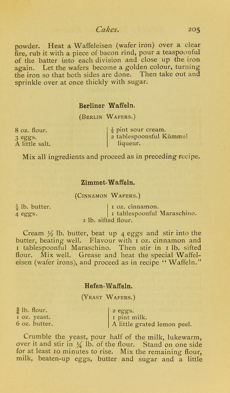 powder. Heat a Waffeleisen (wafer iron) over a clear fire, rub it with a piece of bacon rind, pour a teaspoonful of the batter into each division and close up the iron again. Let the wafers become a golden colour, turning the iron so that both sides are done. Then take out and sprinkle over at once thickly with sugar. Berliner Waffeln. (Berlin Wafers.) 8 oz. flour. 3 eggs. A little salt. ^ pint sour cream. 2 tablespoonsful Kiimmel liqueur. Mix all ingredients and proceed as in preceding recipe. Zimmet-W affeln. (Cinnamon Wafers.) f lb. butter. i oz. cinnamon. 4 eggs. i tablespoonful Maraschino. i lb. sifted flour. Cream lb. butter, beat up 4 eggs and stir into the butter, beating well. Flavour with i oz. cinnamon and I tablespoonful Maraschino. Then stir in i lb. sifted flour. Mix well. Grease and heat the special Waffel- eisen (wafer irons), and proceed as in recipe “ Waffeln.” Hefen-Waffeln. (Yeast Wafers.) £ lb. flour. 1 oz. yeast. 6 oz. butter. 2 eggs. I pint milk. A little grated lemon peel. Crumble the yeast, pour half of the milk, lukewarm, over it and stir in ^ lb. of the flour. Stand on one side for at least 10 minutes to rise. Mix the remaining flour, milk, beaten-up eggs, butter and sugar and a little