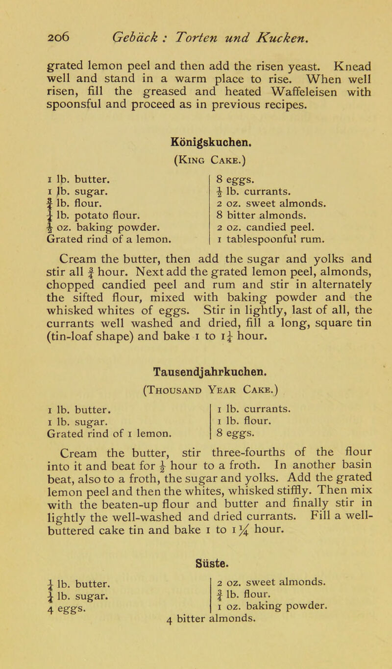 grated lemon peel and then add the risen yeast. Knead well and stand in a warm place to rise. When well risen, fill the greased and heated Waffeleisen with spoonsful and proceed as in previous recipes. Konigskuchen. (King Cake.) I lb. butter. I )b. sugar, f lb. flour, lb. potato flour, oz. baking powder. Grated rind of a lemon. 8 eggs. ^ lb. currants. 2 oz. sweet almonds. 8 bitter almonds. 2 oz. candied peel. 1 tablespoonful rum. Cream the butter, then add the sugar and yolks and stir all I hour. Next add the grated lemon peel, almonds, chopped candied peel and rum and stir in alternately the sifted flour, mixed with baking powder and the whisked whites of eggs. Stir in lightly, last of all, the currants well washed and dried, fill a long, square tin (tin-loaf shape) and bake i to hour. Tausendj ahrkuchen. (Thousand Year Cake.) I lb. butter. I lb. sugar. Grated rind of i lemon. I lb. currants. I lb. flour. 8 eggs. Cream the butter, stir three-fourths of the flour into it and beat for ^ hour to a froth. In another basin beat, also to a froth, the sugar and yolks. Add the grated lemon peel and then the whites, whisked stiffly. Then mix with the beaten-up flour and butter and finally stir in lightly the well-washed and dried currants. Fill a well- buttered cake tin and bake i to i hour. ^ lb. butter. I lb. sugar. 4 eggs. Siiste. 2 OZ. sweet almonds. I lb. flour. I oz. baking powder. 4 bitter almonds.