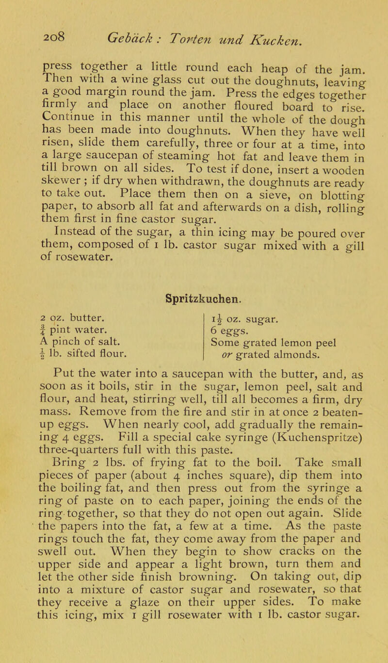 press together a little round each heap of the jam. Then with a wine glass cut out the doughnuts, leaving a good margin round the jam. Press the edges together firmly and place on another floured board to rise. Continue in this manner until the whole of the dough has been made into doughnuts. When they have well risen, slide them carefully, three or four at a time, into a large saucepan of steaming hot fat and leave them in till brown on all sides. To test if done, insert a wooden skewer ; if dry when withdrawn, the doughnuts are ready to take out. Place them then on a sieve, on blotting paper, to absorb all fat and afterwards on a dish, rolling them first in fine castor sugar. Instead of the sugar, a thin icing may be poured over them, composed of i lb. castor sugar mixed with a gill of rosewater. Put the water into a saucepan with the butter, and, as soon as it boils, stir in the sugar, lemon peel, salt and flour, and heat, stirring well, till all becomes a firm, dry mass. Remove from the fire and stir in at once 2 beaten- up eggs. When nearly cool, add gradually the remain- ing 4 eggs. Fill a special cake syringe (Kuchenspritze) three-quarters full with this paste. Bring 2 lbs. of frying fat to the boil. Take small pieces of paper (about 4 inches square), dip them into the boiling fat, and then press out from the syringe a ring of paste on to each paper, joining the ends of the ring together, so that they do not open out again. Slide the papers into the fat, a few at a time. As the paste rings touch the fat, they come away from the paper and swell out. When they begin to show cracks on the upper side and appear a light brown, turn them and let the other side finish browning. On taking out, dip into a mixture of castor sugar and rosewater, so that they receive a glaze on their upper sides. To make this icing, mix i gill rosewater with i lb. castor sugar. Spritzkuchen. 2 oz. butter, f pint water. A pinch of salt. oz. sugar. 6 eggs. Some grated lemon peel