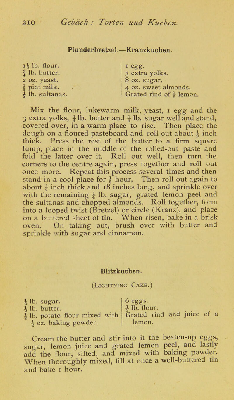 Plunderbretzel.—Kranzkuchen. lb. flour. 1 lb. butter. 2 oz. yeast. I pint milk. ^ lb. sultanas. I egg. 3 extra yolks. 8 oz. sugar. 4 oz. sweet almonds. Grated rind of | lemon. Mix the flour, lukewarm milk, yeast, i egg and the 3 extra yolks, ^ lb. butter and lb. sugar well and stand, covered over, in a warm place to rise. Then place the dough on a floured pasteboard and roll out about ^ inch thick. Press the rest of the butter to a firm square lump, place in the middle of the rolled-out paste and fold the latter over it. Roll out well, then turn the corners to the centre again, press together and roll out once more. Repeat this process several times and then stand in a cool place for hour. Then roll out again to about I inch thick and i8 inches long, and sprinkle over with the remaining ^ lb. sugar, grated lemon peel and the sultanas and chopped almonds. Roll together, form into a looped twist (Bretzel) or circle (Kranz), and place on a buttered sheet of tin. When risen, bake in a brisk oven. On taking out, brush over with butter and sprinkle with sugar and cinnamon. Blitzkuchen. (Lightning Cake.) ^ lb. sugar. ^ lb. butter. I lb. potato flour mixed with oz. baking powder. 6 eggs, i lb. flour. Grated rind and juice of a lemon. Cream the butter and stir into it the beaten-up eggs, sugar, lemon juice and grated lemon peel, and lastly add the flour, sifted, and mixed with baking powder. When thoroughly mixed, fill at once a well-buttered tin and bake i hour.