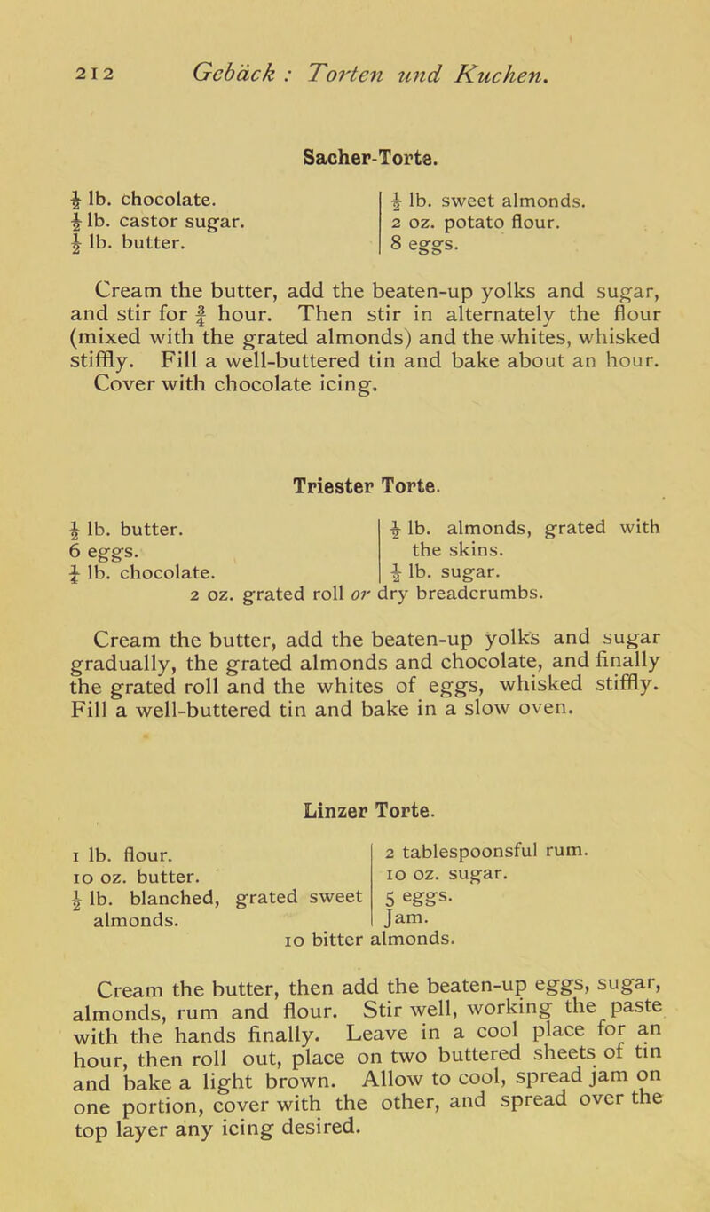 ^ lb. chocolate. ^ lb. castor sugar. ^ lb. butter. Sacher-Torte. ^ lb. sweet almonds. 2 oz. potato flour. 8 eggs. Cream the butter, add the beaten-up yolks and sugar, and stir for | hour. Then stir in alternately the flour (mixed with the grated almonds) and the whites, whisked stififly. Fill a well-buttered tin and bake about an hour. Cover with chocolate icing. Triester Torte. ^ lb. butter. 6 eggs. ^ lb. chocolate. lb. almonds, the skins, lb. grated with sugar. 2 oz. grated roll or dry breadcrumbs. Cream the butter, add the beaten-up yolks and sugar gradually, the grated almonds and chocolate, and finally the grated roll and the whites of eggs, whisked stiffly. Fill a well-buttered tin and bake in a slow oven. Linzer Torte. I lb. flour, lo oz. butter. ^ lb. blanched, almonds. 2 tablespoonsful rum. lo oz. sugar. 5 egg:s. Jam. lo bitter almonds. grated sweet Cream the butter, then add the beaten-up eggs, sugar, almonds, rum and flour. Stir well, working the paste with the hands finally. Leave in a cool place for an hour, then roll out, place on two buttered sheets of tin and bake a light brown. Allow to cool, spread jam on one portion, cover with the other, and spread over the top layer any icing desired.